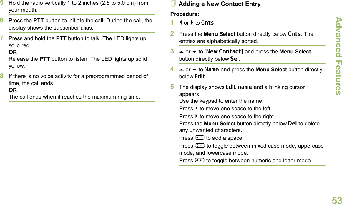 Advanced FeaturesEnglish535Hold the radio vertically 1 to 2 inches (2.5 to 5.0 cm) from your mouth.6Press the PTT button to initiate the call. During the call, the display shows the subscriber alias.7Press and hold the PTT button to talk. The LED lights up solid red.ORRelease the PTT button to listen. The LED lights up solid yellow.8If there is no voice activity for a preprogrammed period of time, the call ends.ORThe call ends when it reaches the maximum ring time.Adding a New Contact EntryProcedure:1&lt; or &gt; to Cnts.2Press the Menu Select button directly below Cnts. The entries are alphabetically sorted.3U or D to {New Contact} and press the Menu Select button directly below Sel.4U or D to Name and press the Menu Select button directly below Edit.5The display shows Edit name and a blinking cursor appears. Use the keypad to enter the name.Press &lt; to move one space to the left. Press &gt; to move one space to the right.Press the Menu Select button directly below Del to delete any unwanted characters.Press * to add a space.Press 0 to toggle between mixed case mode, uppercase mode, and lowercase mode.Press # to toggle between numeric and letter mode.