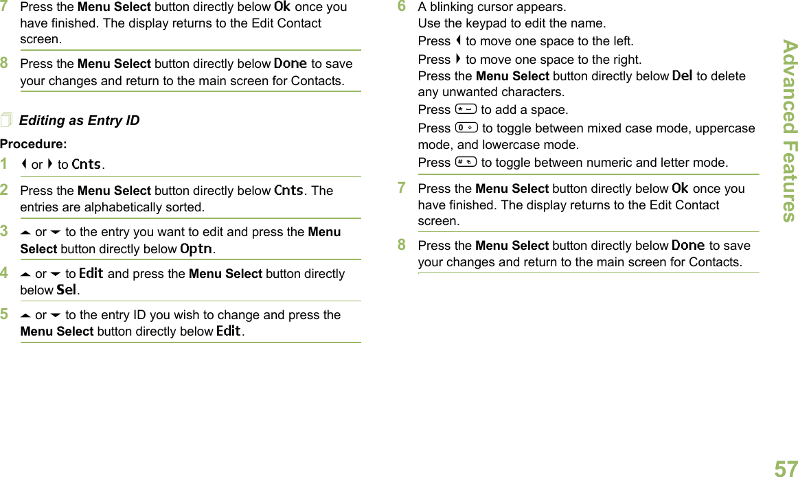 Advanced FeaturesEnglish577Press the Menu Select button directly below Ok once you have finished. The display returns to the Edit Contact screen.8Press the Menu Select button directly below Done to save your changes and return to the main screen for Contacts.Editing as Entry IDProcedure:1&lt; or &gt; to Cnts.2Press the Menu Select button directly below Cnts. The entries are alphabetically sorted.3U or D to the entry you want to edit and press the Menu Select button directly below Optn.4U or D to Edit and press the Menu Select button directly below Sel.5U or D to the entry ID you wish to change and press the Menu Select button directly below Edit.6A blinking cursor appears.Use the keypad to edit the name.Press &lt; to move one space to the left. Press &gt; to move one space to the right.Press the Menu Select button directly below Del to delete any unwanted characters.Press * to add a space.Press 0 to toggle between mixed case mode, uppercase mode, and lowercase mode.Press # to toggle between numeric and letter mode.7Press the Menu Select button directly below Ok once you have finished. The display returns to the Edit Contact screen.8Press the Menu Select button directly below Done to save your changes and return to the main screen for Contacts.