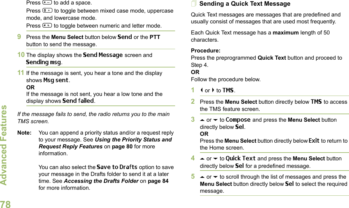 Advanced FeaturesEnglish78Press * to add a space.Press 0 to toggle between mixed case mode, uppercase mode, and lowercase mode.Press # to toggle between numeric and letter mode.9Press the Menu Select button below Send or the PTT button to send the message.10 The display shows the Send Message screen and Sending msg.11 If the message is sent, you hear a tone and the display shows Msg sent.ORIf the message is not sent, you hear a low tone and the display shows Send failed.If the message fails to send, the radio returns you to the main TMS screen.Note: You can append a priority status and/or a request reply to your message. See Using the Priority Status and Request Reply Features on page 80 for more information.You can also select the Save to Drafts option to save your message in the Drafts folder to send it at a later time. See Accessing the Drafts Folder on page 84 for more information.Sending a Quick Text MessageQuick Text messages are messages that are predefined and usually consist of messages that are used most frequently.Each Quick Text message has a maximum length of 50 characters.Procedure:Press the preprogrammed Quick Text button and proceed to Step 4.ORFollow the procedure below.1&lt; or &gt; to TMS.2Press the Menu Select button directly below TMS to access the TMS feature screen.3U or D to Compose and press the Menu Select button directly below Sel.ORPress the Menu Select button directly below Exit to return to the Home screen.4U or D to Quick Text and press the Menu Select button directly below Sel for a predefined message.5U or D to scroll through the list of messages and press the Menu Select button directly below Sel to select the required message.