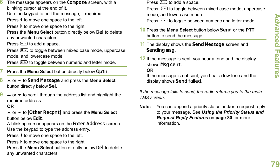 Advanced FeaturesEnglish796The message appears on the Compose screen, with a blinking cursor at the end of it.Use the keypad to edit the message, if required.Press &lt; to move one space to the left. Press &gt; to move one space to the right.Press the Menu Select button directly below Del to delete any unwanted characters.Press * to add a space.Press 0 to toggle between mixed case mode, uppercase mode, and lowercase mode.Press # to toggle between numeric and letter mode.7Press the Menu Select button directly below Optn.8U or D to Send Message and press the Menu Select button directly below Sel.9U or D to scroll through the address list and highlight the required address.ORU or D to {Other Recpnt} and press the Menu Select button below Edit.A blinking cursor appears on the Enter Address screen.Use the keypad to type the address entry.Press &lt; to move one space to the left. Press &gt; to move one space to the right.Press the Menu Select button directly below Del to delete any unwanted characters.Press * to add a space.Press 0 to toggle between mixed case mode, uppercase mode, and lowercase mode.Press # to toggle between numeric and letter mode.10 Press the Menu Select button below Send or the PTT button to send the message.11 The display shows the Send Message screen and Sending msg.12 If the message is sent, you hear a tone and the display shows Msg sent.ORIf the message is not sent, you hear a low tone and the display shows Send failed.If the message fails to send, the radio returns you to the main TMS screen.Note: You can append a priority status and/or a request reply to your message. See Using the Priority Status and Request Reply Features on page 80 for more information.