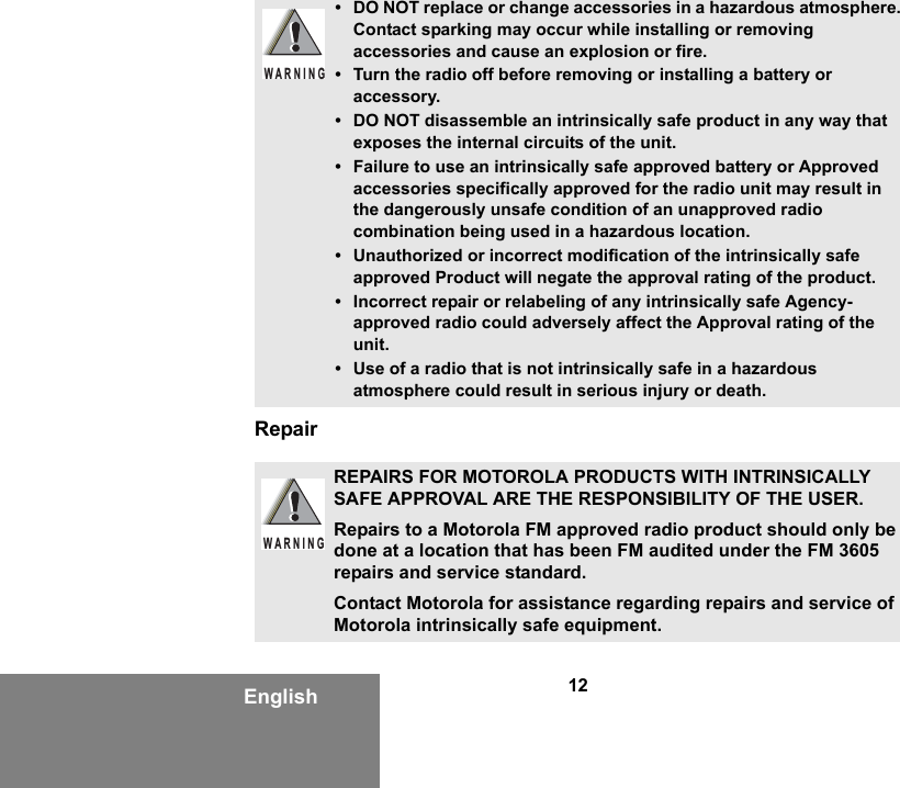12EnglishRepair• DO NOT replace or change accessories in a hazardous atmosphere. Contact sparking may occur while installing or removing accessories and cause an explosion or fire.• Turn the radio off before removing or installing a battery or accessory.• DO NOT disassemble an intrinsically safe product in any way that exposes the internal circuits of the unit.• Failure to use an intrinsically safe approved battery or Approved accessories specifically approved for the radio unit may result in the dangerously unsafe condition of an unapproved radio combination being used in a hazardous location.• Unauthorized or incorrect modification of the intrinsically safe approved Product will negate the approval rating of the product.• Incorrect repair or relabeling of any intrinsically safe Agency-approved radio could adversely affect the Approval rating of the unit.• Use of a radio that is not intrinsically safe in a hazardous atmosphere could result in serious injury or death.REPAIRS FOR MOTOROLA PRODUCTS WITH INTRINSICALLY SAFE APPROVAL ARE THE RESPONSIBILITY OF THE USER.Repairs to a Motorola FM approved radio product should only be done at a location that has been FM audited under the FM 3605 repairs and service standard. Contact Motorola for assistance regarding repairs and service of Motorola intrinsically safe equipment. WARNINGW A R N I N G