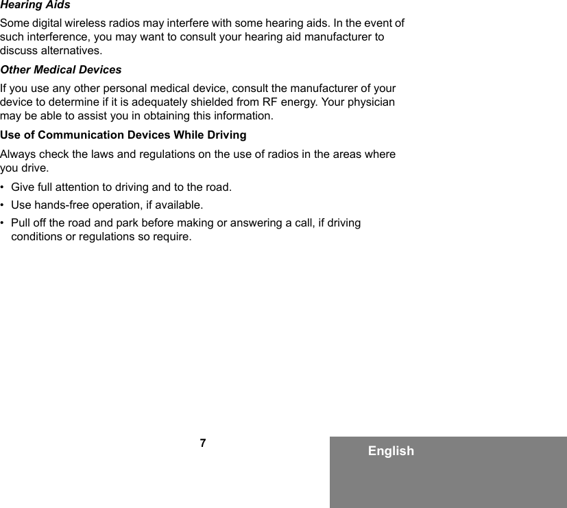 7EnglishHearing AidsSome digital wireless radios may interfere with some hearing aids. In the event of such interference, you may want to consult your hearing aid manufacturer to discuss alternatives.Other Medical DevicesIf you use any other personal medical device, consult the manufacturer of your device to determine if it is adequately shielded from RF energy. Your physician may be able to assist you in obtaining this information.Use of Communication Devices While DrivingAlways check the laws and regulations on the use of radios in the areas where you drive.• Give full attention to driving and to the road.• Use hands-free operation, if available.• Pull off the road and park before making or answering a call, if driving conditions or regulations so require.