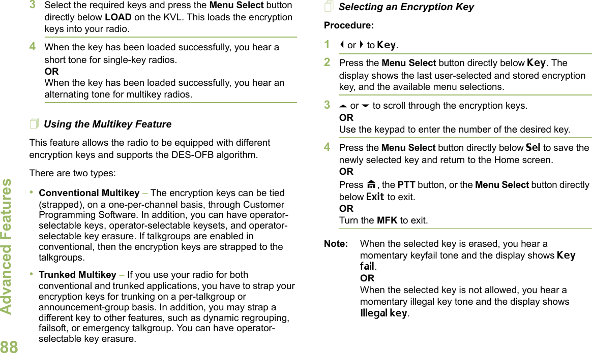 Advanced FeaturesEnglish883Select the required keys and press the Menu Select button directly below LOAD on the KVL. This loads the encryption keys into your radio.4When the key has been loaded successfully, you hear a short tone for single-key radios.ORWhen the key has been loaded successfully, you hear an alternating tone for multikey radios.Using the Multikey FeatureThis feature allows the radio to be equipped with different encryption keys and supports the DES-OFB algorithm.There are two types:•Conventional Multikey – The encryption keys can be tied (strapped), on a one-per-channel basis, through Customer Programming Software. In addition, you can have operator-selectable keys, operator-selectable keysets, and operator-selectable key erasure. If talkgroups are enabled in conventional, then the encryption keys are strapped to the talkgroups.•Trunked Multikey – If you use your radio for both conventional and trunked applications, you have to strap your encryption keys for trunking on a per-talkgroup or announcement-group basis. In addition, you may strap a different key to other features, such as dynamic regrouping, failsoft, or emergency talkgroup. You can have operator-selectable key erasure.Selecting an Encryption KeyProcedure:1&lt; or &gt; to Key.2Press the Menu Select button directly below Key. The display shows the last user-selected and stored encryption key, and the available menu selections.3U or D to scroll through the encryption keys.ORUse the keypad to enter the number of the desired key.4Press the Menu Select button directly below Sel to save the newly selected key and return to the Home screen.ORPress H, the PTT button, or the Menu Select button directly below Exit to exit.ORTurn the MFK to exit.Note: When the selected key is erased, you hear a momentary keyfail tone and the display shows Key fail.ORWhen the selected key is not allowed, you hear a momentary illegal key tone and the display shows Illegal key.