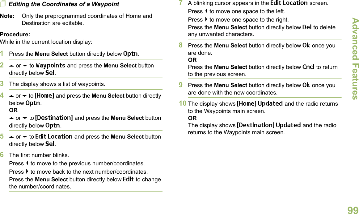 Advanced FeaturesEnglish99Editing the Coordinates of a WaypointNote: Only the preprogrammed coordinates of Home and Destination are editable.Procedure:While in the current location display:1Press the Menu Select button directly below Optn.2U or D to Waypoints and press the Menu Select button directly below Sel.3The display shows a list of waypoints.4U or D to {Home} and press the Menu Select button directly below Optn.ORU or D to {Destination} and press the Menu Select button directly below Optn.5U or D to Edit Location and press the Menu Select button directly below Sel.6The first number blinks.Press &lt; to move to the previous number/coordinates. Press &gt; to move back to the next number/coordinates.Press the Menu Select button directly below Edit to change the number/coordinates.7A blinking cursor appears in the Edit Location screen.Press &lt; to move one space to the left. Press &gt; to move one space to the right.Press the Menu Select button directly below Del to delete any unwanted characters.8Press the Menu Select button directly below Ok once you are done.ORPress the Menu Select button directly below Cncl to return to the previous screen.9Press the Menu Select button directly below Ok once you are done with the new coordinates.10 The display shows {Home} Updated and the radio returns to the Waypoints main screen.ORThe display shows {Destination} Updated and the radio returns to the Waypoints main screen.