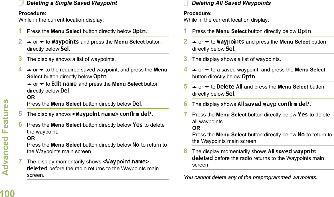 Advanced FeaturesEnglish100Deleting a Single Saved WaypointProcedure:While in the current location display:1Press the Menu Select button directly below Optn.2U or D to Waypoints and press the Menu Select button directly below Sel.3The display shows a list of waypoints.4U or D to the required saved waypoint, and press the Menu Select button directly below Optn.U or D to Edit name and press the Menu Select button directly below Del.ORPress the Menu Select button directly below Del.5The display shows &lt;Waypoint name&gt; confirm del?.6Press the Menu Select button directly below Yes to delete the waypoint.ORPress the Menu Select button directly below No to return to the Waypoints main screen.7The display momentarily shows &lt;Waypoint name&gt; deleted before the radio returns to the Waypoints main screen.Deleting All Saved WaypointsProcedure:While in the current location display:1Press the Menu Select button directly below Optn.2U or D to Waypoints and press the Menu Select button directly below Sel.3The display shows a list of waypoints.4U or D to a saved waypoint, and press the Menu Select button directly below Optn.5U or D to Delete All and press the Menu Select button directly below Sel.6The display shows All saved wayp confirm del?.7Press the Menu Select button directly below Yes to delete all waypoints.ORPress the Menu Select button directly below No to return to the Waypoints main screen.8The display momentarily shows All saved waypnts deleted before the radio returns to the Waypoints main screen.You cannot delete any of the preprogrammed waypoints.