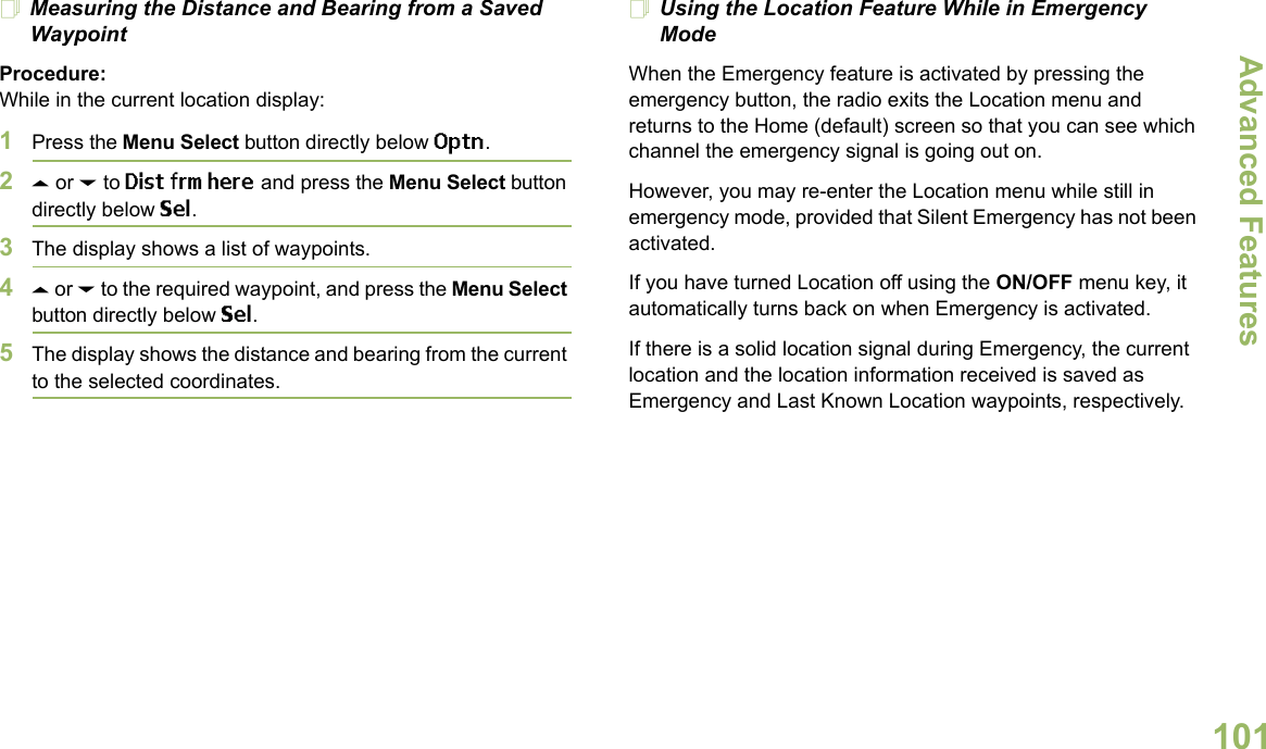 Advanced FeaturesEnglish101Measuring the Distance and Bearing from a Saved WaypointProcedure:While in the current location display:1Press the Menu Select button directly below Optn.2U or D to Dist frm here and press the Menu Select button directly below Sel.3The display shows a list of waypoints.4U or D to the required waypoint, and press the Menu Select button directly below Sel.5The display shows the distance and bearing from the current to the selected coordinates. Using the Location Feature While in Emergency ModeWhen the Emergency feature is activated by pressing the emergency button, the radio exits the Location menu and returns to the Home (default) screen so that you can see which channel the emergency signal is going out on.However, you may re-enter the Location menu while still in emergency mode, provided that Silent Emergency has not been activated.If you have turned Location off using the ON/OFF menu key, it automatically turns back on when Emergency is activated. If there is a solid location signal during Emergency, the current location and the location information received is saved as Emergency and Last Known Location waypoints, respectively.