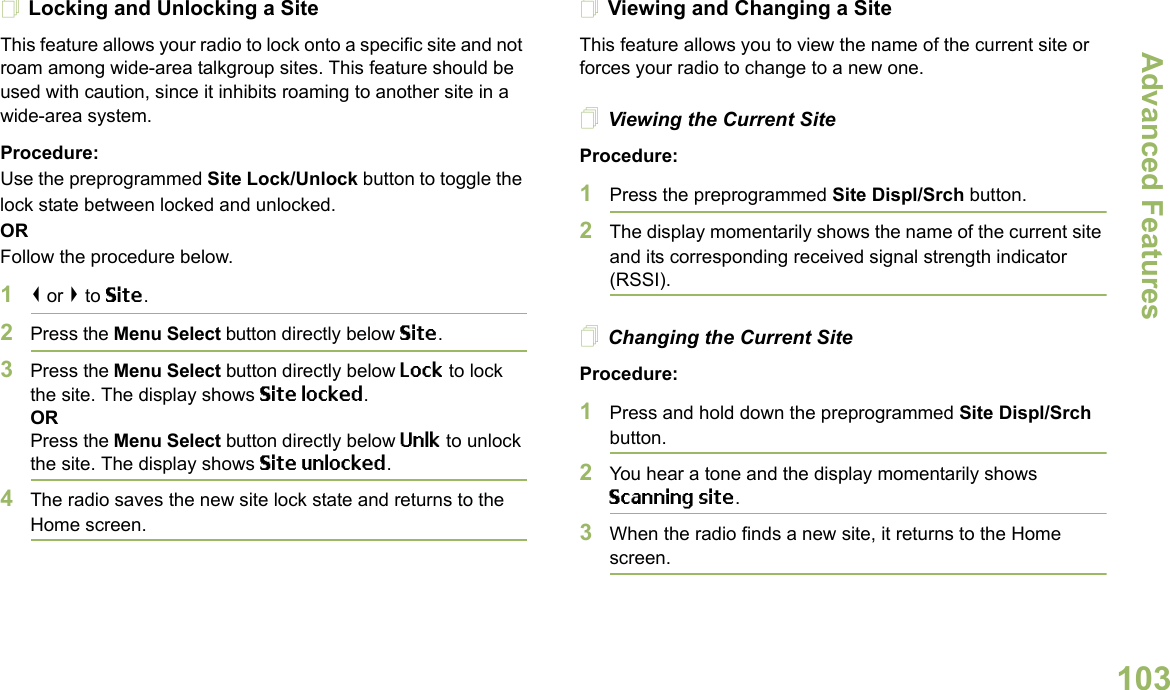 Advanced FeaturesEnglish103Locking and Unlocking a SiteThis feature allows your radio to lock onto a specific site and not roam among wide-area talkgroup sites. This feature should be used with caution, since it inhibits roaming to another site in a wide-area system.Procedure: Use the preprogrammed Site Lock/Unlock button to toggle the lock state between locked and unlocked.ORFollow the procedure below.1&lt; or &gt; to Site.2Press the Menu Select button directly below Site.3Press the Menu Select button directly below Lock to lock the site. The display shows Site locked. ORPress the Menu Select button directly below Unlk to unlock the site. The display shows Site unlocked.4The radio saves the new site lock state and returns to the Home screen.Viewing and Changing a SiteThis feature allows you to view the name of the current site or forces your radio to change to a new one.Viewing the Current SiteProcedure:1Press the preprogrammed Site Displ/Srch button.2The display momentarily shows the name of the current site and its corresponding received signal strength indicator (RSSI).Changing the Current SiteProcedure:1Press and hold down the preprogrammed Site Displ/Srch button.2You hear a tone and the display momentarily shows Scanning site.3When the radio finds a new site, it returns to the Home screen.