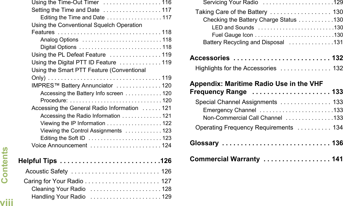 ContentsEnglishviiiUsing the Time-Out Timer   . . . . . . . . . . . . . . . . . . 116Setting the Time and Date  . . . . . . . . . . . . . . . . . . 117Editing the Time and Date  . . . . . . . . . . . . . . . . . . 117Using the Conventional Squelch Operation Features  . . . . . . . . . . . . . . . . . . . . . . . . . . . . . . . . 118Analog Options   . . . . . . . . . . . . . . . . . . . . . . . . . . 118Digital Options  . . . . . . . . . . . . . . . . . . . . . . . . . . . 118Using the PL Defeat Feature   . . . . . . . . . . . . . . . . 119Using the Digital PTT ID Feature  . . . . . . . . . . . . . 119Using the Smart PTT Feature (Conventional Only)  . . . . . . . . . . . . . . . . . . . . . . . . . . . . . . . . . . . 119IMPRES™ Battery Annunciator  . . . . . . . . . . . . . . 120Accessing the Battery Info screen  . . . . . . . . . . . . 120Procedure:  . . . . . . . . . . . . . . . . . . . . . . . . . . . . . . 120Accessing the General Radio Information   . . . . . . 121Accessing the Radio Information . . . . . . . . . . . . . 121Viewing the IP Information . . . . . . . . . . . . . . . . . . 122Viewing the Control Assignments  . . . . . . . . . . . . 123Editing the Soft ID  . . . . . . . . . . . . . . . . . . . . . . . . 123Voice Announcement  . . . . . . . . . . . . . . . . . . . . . . 124Helpful Tips  . . . . . . . . . . . . . . . . . . . . . . . . . . .126 Acoustic Safety  . . . . . . . . . . . . . . . . . . . . . . . . . . 126Caring for Your Radio . . . . . . . . . . . . . . . . . . . . . . 127Cleaning Your Radio   . . . . . . . . . . . . . . . . . . . . . . 128Handling Your Radio   . . . . . . . . . . . . . . . . . . . . . . 129Servicing Your Radio   . . . . . . . . . . . . . . . . . . . . . .129Taking Care of the Battery  . . . . . . . . . . . . . . . . . .  130Checking the Battery Charge Status . . . . . . . . . . .130LED and Sounds   . . . . . . . . . . . . . . . . . . . . . . . . .130Fuel Gauge Icon . . . . . . . . . . . . . . . . . . . . . . . . . .130Battery Recycling and Disposal   . . . . . . . . . . . . . .131Accessories  . . . . . . . . . . . . . . . . . . . . . . . . . . 132Highlights for the Accessories  . . . . . . . . . . . . . . .  132Appendix: Maritime Radio Use in the VHF Frequency Range   . . . . . . . . . . . . . . . . . . . . . 133Special Channel Assignments  . . . . . . . . . . . . . . .  133Emergency Channel  . . . . . . . . . . . . . . . . . . . . . . .133Non-Commercial Call Channel  . . . . . . . . . . . . . . .133Operating Frequency Requirements   . . . . . . . . . .  134Glossary  . . . . . . . . . . . . . . . . . . . . . . . . . . . . . 136Commercial Warranty  . . . . . . . . . . . . . . . . . . 141
