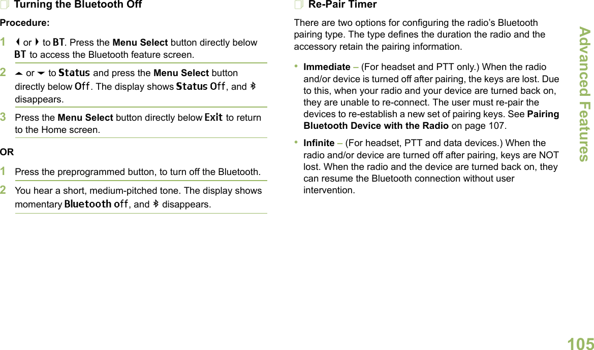 Advanced FeaturesEnglish105Turning the Bluetooth OffProcedure:1&lt; or &gt; to BT. Press the Menu Select button directly below BT to access the Bluetooth feature screen.2U or D to Status and press the Menu Select button directly below Off. The display shows Status Off, and b disappears.3Press the Menu Select button directly below Exit to return to the Home screen.OR1Press the preprogrammed button, to turn off the Bluetooth.2You hear a short, medium-pitched tone. The display shows momentary Bluetooth off, and b disappears.Re-Pair TimerThere are two options for configuring the radio’s Bluetooth pairing type. The type defines the duration the radio and the accessory retain the pairing information.•Immediate – (For headset and PTT only.) When the radio and/or device is turned off after pairing, the keys are lost. Due to this, when your radio and your device are turned back on, they are unable to re-connect. The user must re-pair the devices to re-establish a new set of pairing keys. See Pairing Bluetooth Device with the Radio on page 107. •Infinite – (For headset, PTT and data devices.) When the radio and/or device are turned off after pairing, keys are NOT lost. When the radio and the device are turned back on, they can resume the Bluetooth connection without user intervention. 