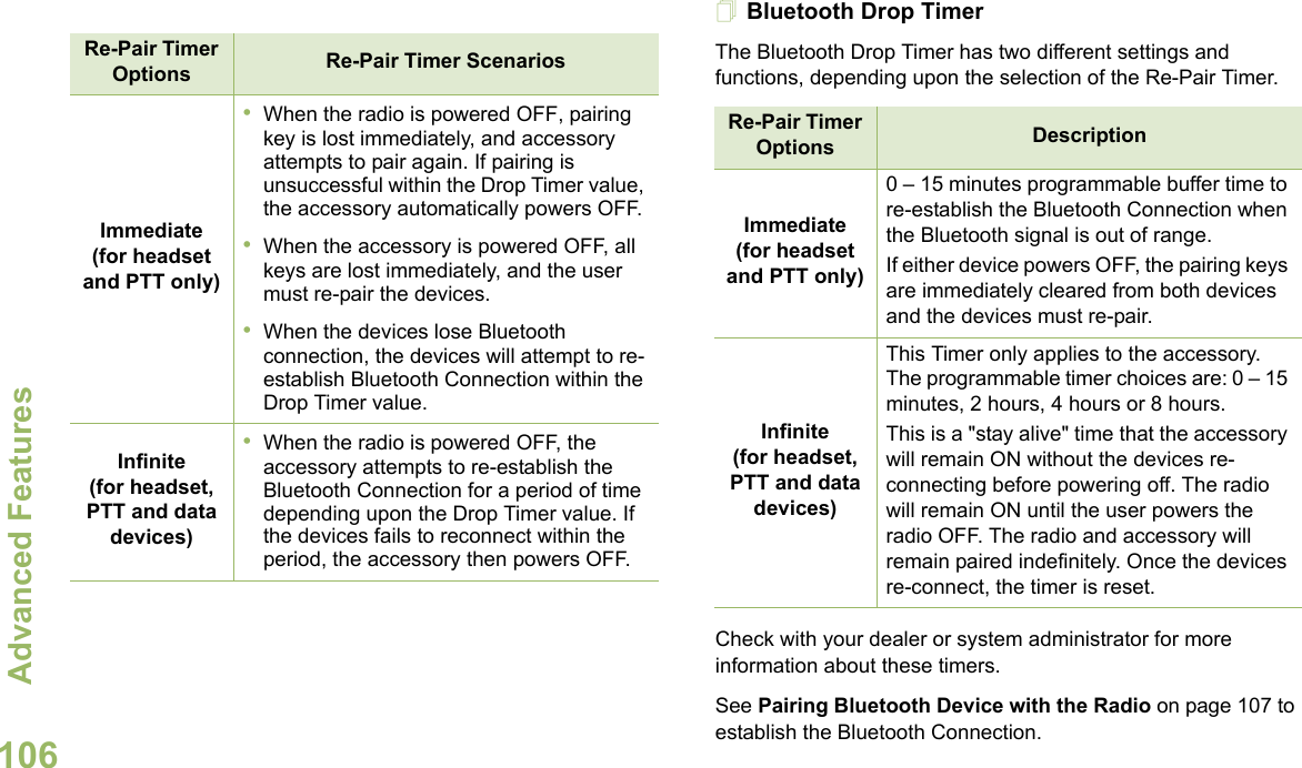 Advanced FeaturesEnglish106 Bluetooth Drop Timer The Bluetooth Drop Timer has two different settings and functions, depending upon the selection of the Re-Pair Timer.Check with your dealer or system administrator for more information about these timers. See Pairing Bluetooth Device with the Radio on page 107 to establish the Bluetooth Connection. Re-Pair Timer Options Re-Pair Timer ScenariosImmediate(for headset and PTT only)•When the radio is powered OFF, pairing key is lost immediately, and accessory attempts to pair again. If pairing is unsuccessful within the Drop Timer value, the accessory automatically powers OFF.•When the accessory is powered OFF, all keys are lost immediately, and the user must re-pair the devices.•When the devices lose Bluetooth connection, the devices will attempt to re-establish Bluetooth Connection within the Drop Timer value.Infinite(for headset, PTT and data devices)•When the radio is powered OFF, the accessory attempts to re-establish the Bluetooth Connection for a period of time depending upon the Drop Timer value. If the devices fails to reconnect within the period, the accessory then powers OFF.Re-Pair Timer Options DescriptionImmediate(for headset and PTT only)0 – 15 minutes programmable buffer time to re-establish the Bluetooth Connection when the Bluetooth signal is out of range.  If either device powers OFF, the pairing keys are immediately cleared from both devices and the devices must re-pair. Infinite(for headset, PTT and data devices)This Timer only applies to the accessory. The programmable timer choices are: 0 – 15 minutes, 2 hours, 4 hours or 8 hours.This is a &quot;stay alive&quot; time that the accessory will remain ON without the devices re-connecting before powering off. The radio will remain ON until the user powers the radio OFF. The radio and accessory will remain paired indefinitely. Once the devices re-connect, the timer is reset.