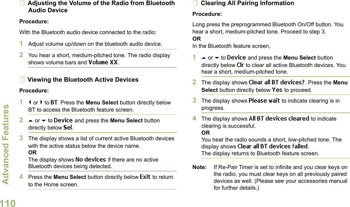 Advanced FeaturesEnglish110Adjusting the Volume of the Radio from Bluetooth Audio DeviceProcedure:With the Bluetooth audio device connected to the radio:1Adjust volume up/down on the bluetooth audio device.2You hear a short, medium-pitched tone. The radio display shows volume bars and Volume XX. Viewing the Bluetooth Active DevicesProcedure:1&lt; or &gt; to BT. Press the Menu Select button directly below BT to access the Bluetooth feature screen.2U or D to Device and press the Menu Select button directly below Sel. 3The display shows a list of current active Bluetooth devices with the active status below the device name.ORThe display shows No devices if there are no active Bluetooth devices being detected.4Press the Menu Select button directly below Exit to return to the Home screen.Clearing All Pairing InformationProcedure:Long press the preprogrammed Bluetooth On/Off button. You hear a short, medium-pitched tone. Proceed to step 3.ORIn the Bluetooth feature screen,1U or D to Device and press the Menu Select button directly below Clr to clear all active Bluetooth devices. You hear a short, medium-pitched tone. 2The display shows Clear all BT devices?. Press the Menu Select button directly below Yes to proceed. 3The display shows Please wait to indicate clearing is in progress. 4The display shows All BT devices cleared to indicate clearing is successful.ORYou hear the radio sounds a short, low-pitched tone. The display shows Clear all BT devices failed. The display returns to Bluetooth feature screen.Note: If Re-Pair Timer is set to infinite and you clear keys on the radio, you must clear keys on all previously paired devices as well. (Please see your accessories manual for further details.)