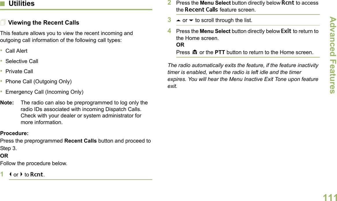 Advanced FeaturesEnglish111UtilitiesViewing the Recent CallsThis feature allows you to view the recent incoming and outgoing call information of the following call types:•Call Alert•Selective Call•Private Call•Phone Call (Outgoing Only)•Emergency Call (Incoming Only)Note: The radio can also be preprogrammed to log only the radio IDs associated with incoming Dispatch Calls. Check with your dealer or system administrator for more information.Procedure: Press the preprogrammed Recent Calls button and proceed to Step 3.ORFollow the procedure below.1&lt; or &gt; to Rcnt.2Press the Menu Select button directly below Rcnt to access the Recent Calls feature screen.3U or D to scroll through the list.4Press the Menu Select button directly below Exit to return to the Home screen.ORPress H or the PTT button to return to the Home screen.The radio automatically exits the feature, if the feature inactivity timer is enabled, when the radio is left idle and the timer expires. You will hear the Menu Inactive Exit Tone upon feature exit.