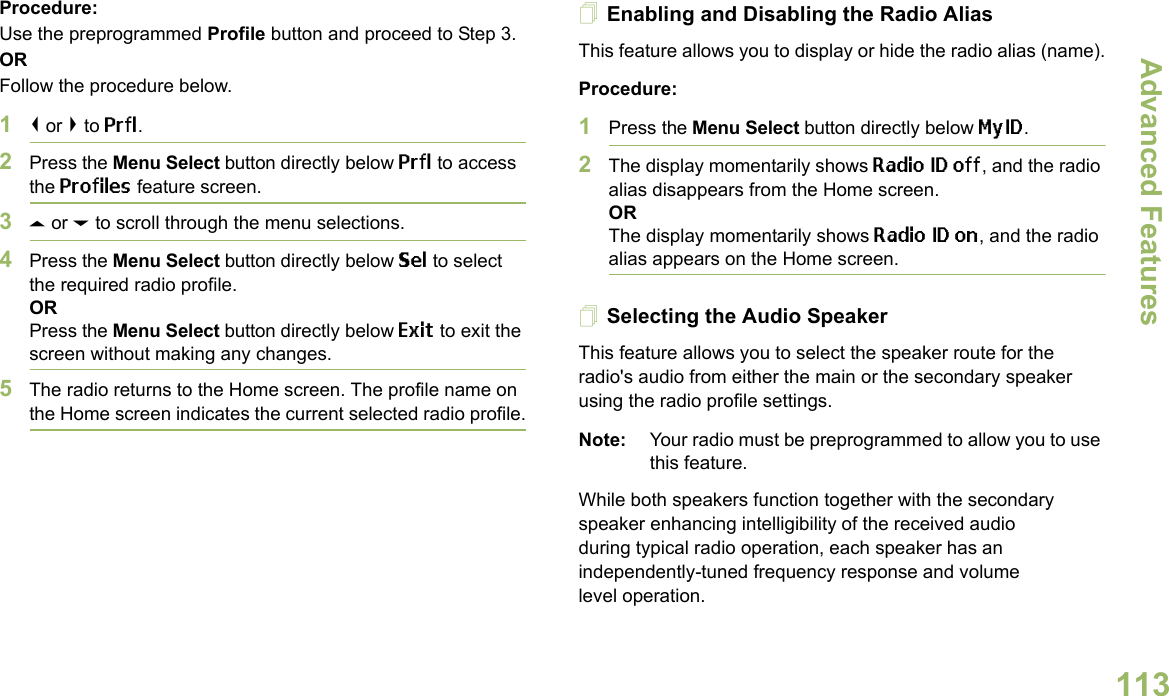 Advanced FeaturesEnglish113Procedure: Use the preprogrammed Profile button and proceed to Step 3.ORFollow the procedure below.1&lt; or &gt; to Prfl.2Press the Menu Select button directly below Prfl to access the Profiles feature screen.3U or D to scroll through the menu selections.4Press the Menu Select button directly below Sel to select the required radio profile.ORPress the Menu Select button directly below Exit to exit the screen without making any changes.5The radio returns to the Home screen. The profile name on the Home screen indicates the current selected radio profile.Enabling and Disabling the Radio AliasThis feature allows you to display or hide the radio alias (name).Procedure: 1Press the Menu Select button directly below MyID.2The display momentarily shows Radio ID off, and the radio alias disappears from the Home screen.ORThe display momentarily shows Radio ID on, and the radio alias appears on the Home screen.Selecting the Audio SpeakerThis feature allows you to select the speaker route for the radio&apos;s audio from either the main or the secondary speaker using the radio profile settings.Note: Your radio must be preprogrammed to allow you to use this feature.While both speakers function together with the secondary speaker enhancing intelligibility of the received audio during typical radio operation, each speaker has an independently-tuned frequency response and volume level operation.