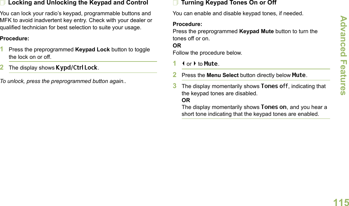 Advanced FeaturesEnglish115Locking and Unlocking the Keypad and ControlYou can lock your radio’s keypad, programmable buttons and MFK to avoid inadvertent key entry. Check with your dealer or qualified technician for best selection to suite your usage. Procedure: 1Press the preprogrammed Keypad Lock button to toggle the lock on or off.2The display shows Kypd/Ctrl Lock.To unlock, press the preprogrammed button again..Turning Keypad Tones On or OffYou can enable and disable keypad tones, if needed.Procedure: Press the preprogrammed Keypad Mute button to turn the tones off or on.ORFollow the procedure below.1&lt; or &gt; to Mute.2Press the Menu Select button directly below Mute.3The display momentarily shows Tones off, indicating that the keypad tones are disabled.ORThe display momentarily shows Tones on, and you hear a short tone indicating that the keypad tones are enabled.