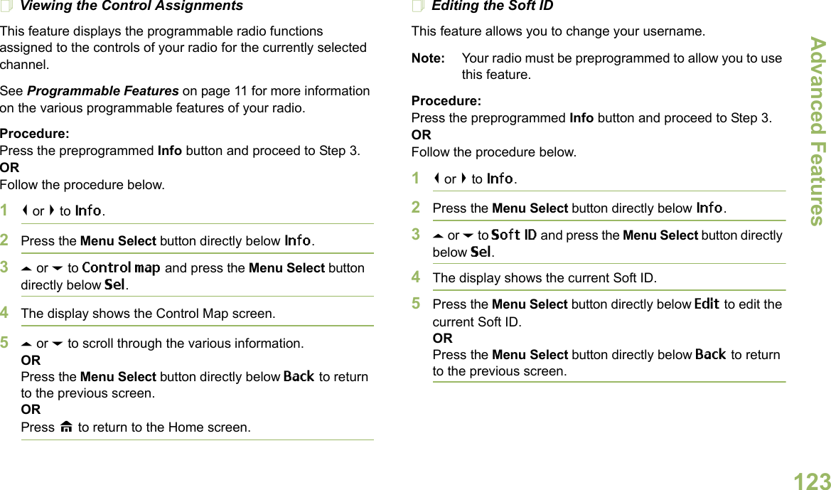 Advanced FeaturesEnglish123Viewing the Control AssignmentsThis feature displays the programmable radio functions assigned to the controls of your radio for the currently selected channel.See Programmable Features on page 11 for more information on the various programmable features of your radio.Procedure: Press the preprogrammed Info button and proceed to Step 3.ORFollow the procedure below.1&lt; or &gt; to Info.2Press the Menu Select button directly below Info.3U or D to Control map and press the Menu Select button directly below Sel.4The display shows the Control Map screen.5U or D to scroll through the various information.ORPress the Menu Select button directly below Back to return to the previous screen.ORPress H to return to the Home screen.Editing the Soft IDThis feature allows you to change your username. Note: Your radio must be preprogrammed to allow you to use this feature.Procedure: Press the preprogrammed Info button and proceed to Step 3.ORFollow the procedure below.1&lt; or &gt; to Info.2Press the Menu Select button directly below Info.3U or D to Soft ID and press the Menu Select button directly below Sel.4The display shows the current Soft ID. 5Press the Menu Select button directly below Edit to edit the current Soft ID.ORPress the Menu Select button directly below Back to return to the previous screen.