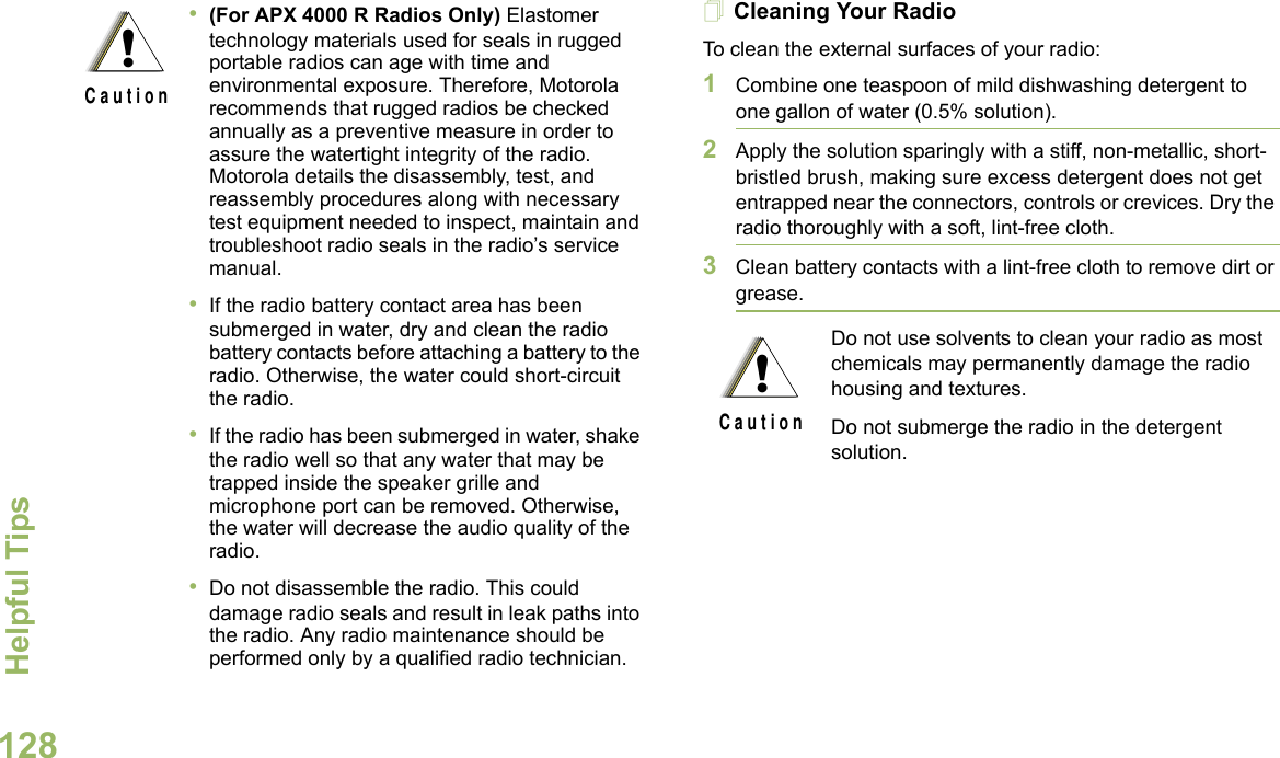 Helpful TipsEnglish128Cleaning Your RadioTo clean the external surfaces of your radio:1Combine one teaspoon of mild dishwashing detergent to one gallon of water (0.5% solution).2Apply the solution sparingly with a stiff, non-metallic, short-bristled brush, making sure excess detergent does not get entrapped near the connectors, controls or crevices. Dry the radio thoroughly with a soft, lint-free cloth.3Clean battery contacts with a lint-free cloth to remove dirt or grease.•(For APX 4000 R Radios Only) Elastomer technology materials used for seals in rugged portable radios can age with time and environmental exposure. Therefore, Motorola recommends that rugged radios be checked annually as a preventive measure in order to assure the watertight integrity of the radio. Motorola details the disassembly, test, and reassembly procedures along with necessary test equipment needed to inspect, maintain and troubleshoot radio seals in the radio’s service manual.•If the radio battery contact area has been submerged in water, dry and clean the radio battery contacts before attaching a battery to the radio. Otherwise, the water could short-circuit the radio.•If the radio has been submerged in water, shake the radio well so that any water that may be trapped inside the speaker grille and microphone port can be removed. Otherwise, the water will decrease the audio quality of the radio.•Do not disassemble the radio. This could damage radio seals and result in leak paths into the radio. Any radio maintenance should be performed only by a qualified radio technician.!C a u t i o nDo not use solvents to clean your radio as most chemicals may permanently damage the radio housing and textures.Do not submerge the radio in the detergent solution.!C a u t i o n