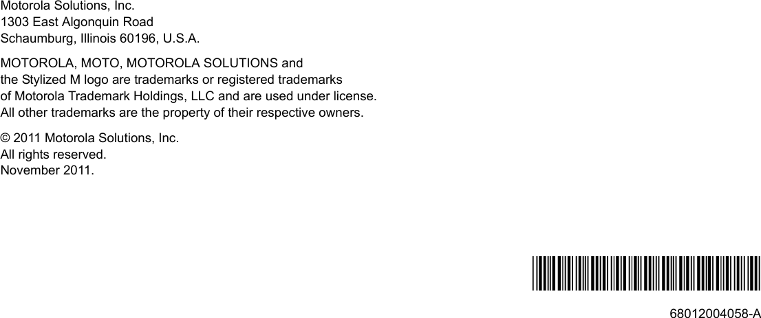 Motorola Solutions, Inc.1303 East Algonquin RoadSchaumburg, Illinois 60196, U.S.A.MOTOROLA, MOTO, MOTOROLA SOLUTIONS and the Stylized M logo are trademarks or registered trademarks of Motorola Trademark Holdings, LLC and are used under license. All other trademarks are the property of their respective owners.© 2011 Motorola Solutions, Inc.All rights reserved.November 2011.*68012004058*68012004058-A