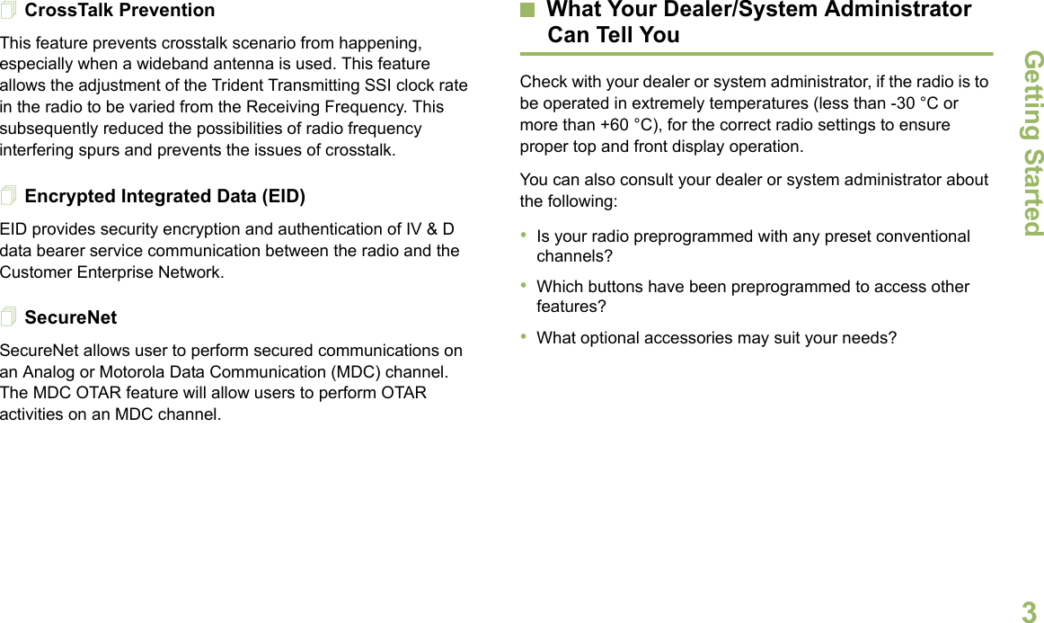 Getting StartedEnglish3CrossTalk PreventionThis feature prevents crosstalk scenario from happening, especially when a wideband antenna is used. This feature allows the adjustment of the Trident Transmitting SSI clock rate in the radio to be varied from the Receiving Frequency. This subsequently reduced the possibilities of radio frequency interfering spurs and prevents the issues of crosstalk. Encrypted Integrated Data (EID) EID provides security encryption and authentication of IV &amp; D data bearer service communication between the radio and the Customer Enterprise Network.SecureNetSecureNet allows user to perform secured communications on an Analog or Motorola Data Communication (MDC) channel. The MDC OTAR feature will allow users to perform OTAR activities on an MDC channel.What Your Dealer/System AdministratorCan Tell YouCheck with your dealer or system administrator, if the radio is to be operated in extremely temperatures (less than -30 °C or more than +60 °C), for the correct radio settings to ensure proper top and front display operation.You can also consult your dealer or system administrator about the following:•Is your radio preprogrammed with any preset conventional channels?•Which buttons have been preprogrammed to access other features? •What optional accessories may suit your needs?