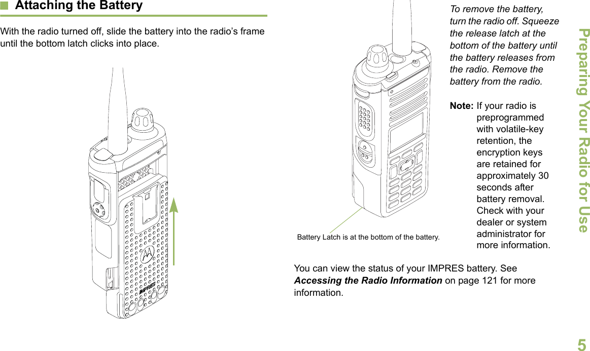 Preparing Your Radio for UseEnglish5Attaching the BatteryWith the radio turned off, slide the battery into the radio’s frame until the bottom latch clicks into place.  To remove the battery, turn the radio off. Squeeze the release latch at the bottom of the battery until the battery releases from the radio. Remove the battery from the radio.Note: If your radio is preprogrammed with volatile-key retention, the encryption keys are retained for approximately 30 seconds after battery removal. Check with your dealer or system administrator for more information.You can view the status of your IMPRES battery. See Accessing the Radio Information on page 121 for more information.Battery Latch is at the bottom of the battery.