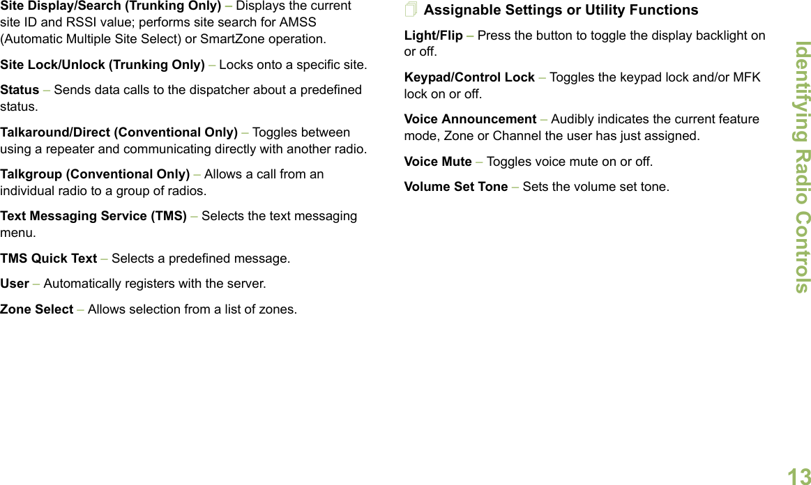 Identifying Radio ControlsEnglish13Site Display/Search (Trunking Only) – Displays the current site ID and RSSI value; performs site search for AMSS (Automatic Multiple Site Select) or SmartZone operation.Site Lock/Unlock (Trunking Only) – Locks onto a specific site.Status – Sends data calls to the dispatcher about a predefined status.Talkaround/Direct (Conventional Only) – Toggles between using a repeater and communicating directly with another radio.Talkgroup (Conventional Only) – Allows a call from an individual radio to a group of radios.Text Messaging Service (TMS) – Selects the text messaging menu.TMS Quick Text – Selects a predefined message.User – Automatically registers with the server.Zone Select – Allows selection from a list of zones.Assignable Settings or Utility FunctionsLight/Flip – Press the button to toggle the display backlight on or off.Keypad/Control Lock – Toggles the keypad lock and/or MFK lock on or off.Voice Announcement – Audibly indicates the current feature mode, Zone or Channel the user has just assigned. Voice Mute – Toggles voice mute on or off.Volume Set Tone – Sets the volume set tone.