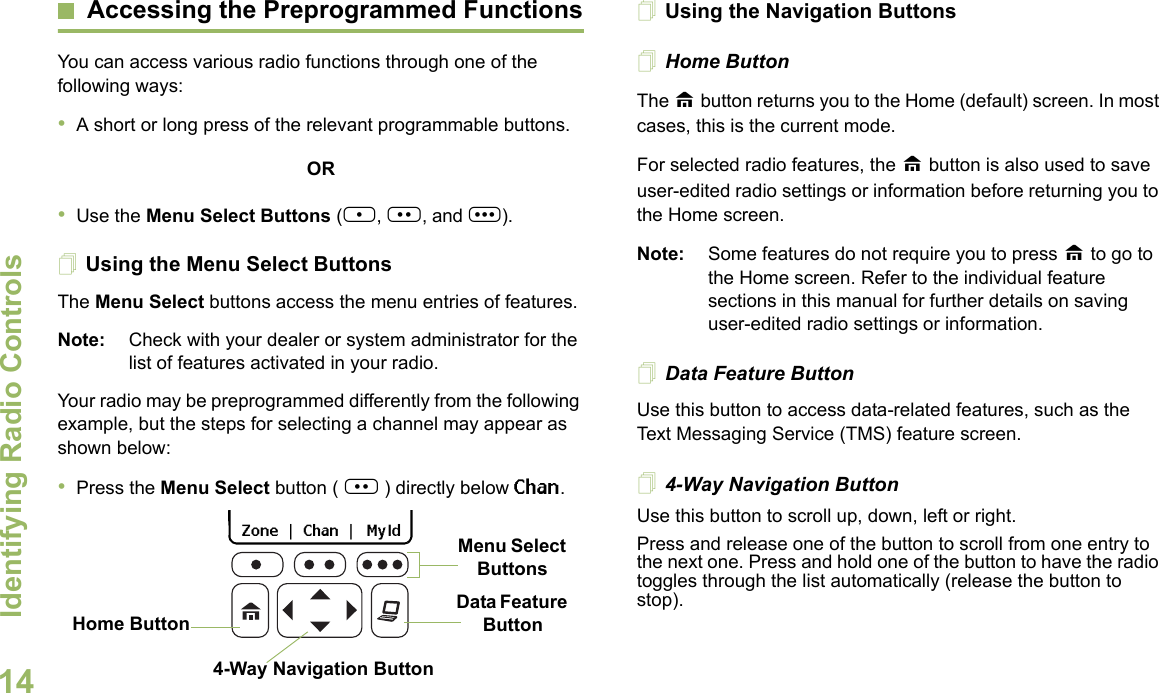 Identifying Radio ControlsEnglish14Accessing the Preprogrammed FunctionsYou can access various radio functions through one of the following ways:•A short or long press of the relevant programmable buttons.OR•Use the Menu Select Buttons ({, |, and }).Using the Menu Select ButtonsThe Menu Select buttons access the menu entries of features.Note: Check with your dealer or system administrator for the list of features activated in your radio.Your radio may be preprogrammed differently from the following example, but the steps for selecting a channel may appear as shown below:•Press the Menu Select button ( | ) directly below Chan.Using the Navigation ButtonsHome ButtonThe H button returns you to the Home (default) screen. In most cases, this is the current mode.For selected radio features, the H button is also used to save user-edited radio settings or information before returning you to the Home screen.Note: Some features do not require you to press H to go to the Home screen. Refer to the individual feature sections in this manual for further details on saving user-edited radio settings or information.Data Feature ButtonUse this button to access data-related features, such as the Text Messaging Service (TMS) feature screen.4-Way Navigation ButtonUse this button to scroll up, down, left or right.Press and release one of the button to scroll from one entry to the next one. Press and hold one of the button to have the radio toggles through the list automatically (release the button to stop).Data Feature Button 4-Way Navigation ButtonHome Button    Zone   |   Chan   |    MyId     Menu Select Buttons