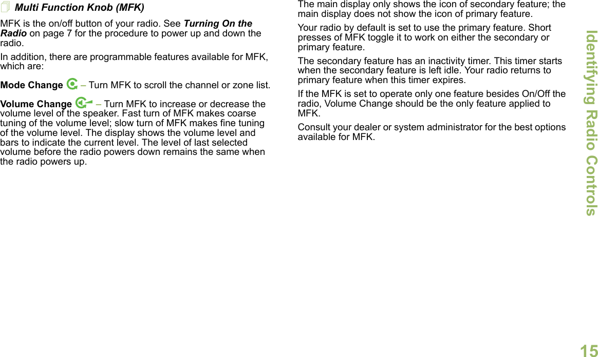 Identifying Radio ControlsEnglish15Multi Function Knob (MFK)MFK is the on/off button of your radio. See Turning On the Radio on page 7 for the procedure to power up and down the radio.In addition, there are programmable features available for MFK, which are:Mode Change  – Turn MFK to scroll the channel or zone list.Volume Change   – Turn MFK to increase or decrease the volume level of the speaker. Fast turn of MFK makes coarse tuning of the volume level; slow turn of MFK makes fine tuning of the volume level. The display shows the volume level and bars to indicate the current level. The level of last selected volume before the radio powers down remains the same when the radio powers up.The main display only shows the icon of secondary feature; the main display does not show the icon of primary feature. Your radio by default is set to use the primary feature. Short presses of MFK toggle it to work on either the secondary or primary feature. The secondary feature has an inactivity timer. This timer starts when the secondary feature is left idle. Your radio returns to primary feature when this timer expires. If the MFK is set to operate only one feature besides On/Off the radio, Volume Change should be the only feature applied to MFK. Consult your dealer or system administrator for the best options available for MFK. 