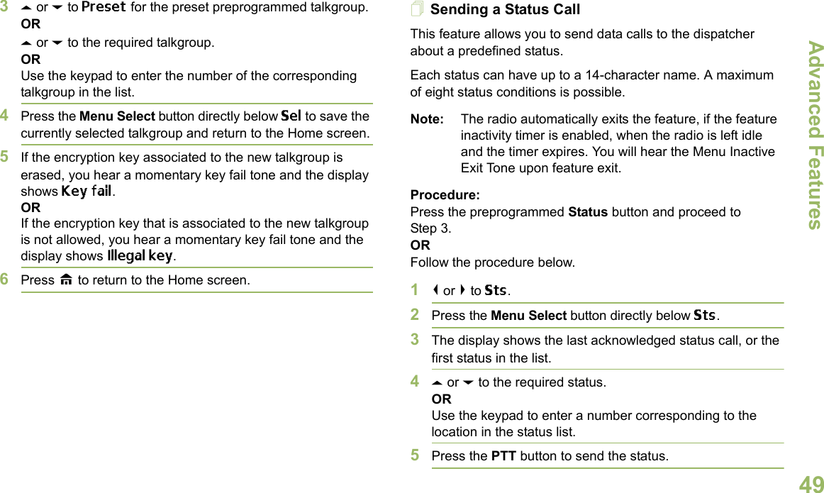 Advanced FeaturesEnglish493U or D to Preset for the preset preprogrammed talkgroup.ORU or D to the required talkgroup.ORUse the keypad to enter the number of the corresponding talkgroup in the list.4Press the Menu Select button directly below Sel to save the currently selected talkgroup and return to the Home screen.5If the encryption key associated to the new talkgroup is erased, you hear a momentary key fail tone and the display shows Key fail.ORIf the encryption key that is associated to the new talkgroup is not allowed, you hear a momentary key fail tone and the display shows Illegal key.6Press H to return to the Home screen.Sending a Status CallThis feature allows you to send data calls to the dispatcher about a predefined status.Each status can have up to a 14-character name. A maximum of eight status conditions is possible.Note: The radio automatically exits the feature, if the feature inactivity timer is enabled, when the radio is left idle and the timer expires. You will hear the Menu Inactive Exit Tone upon feature exit.Procedure:Press the preprogrammed Status button and proceed to Step 3. ORFollow the procedure below. 1&lt; or &gt; to Sts.2Press the Menu Select button directly below Sts. 3The display shows the last acknowledged status call, or the first status in the list.4U or D to the required status.ORUse the keypad to enter a number corresponding to the location in the status list.5Press the PTT button to send the status.