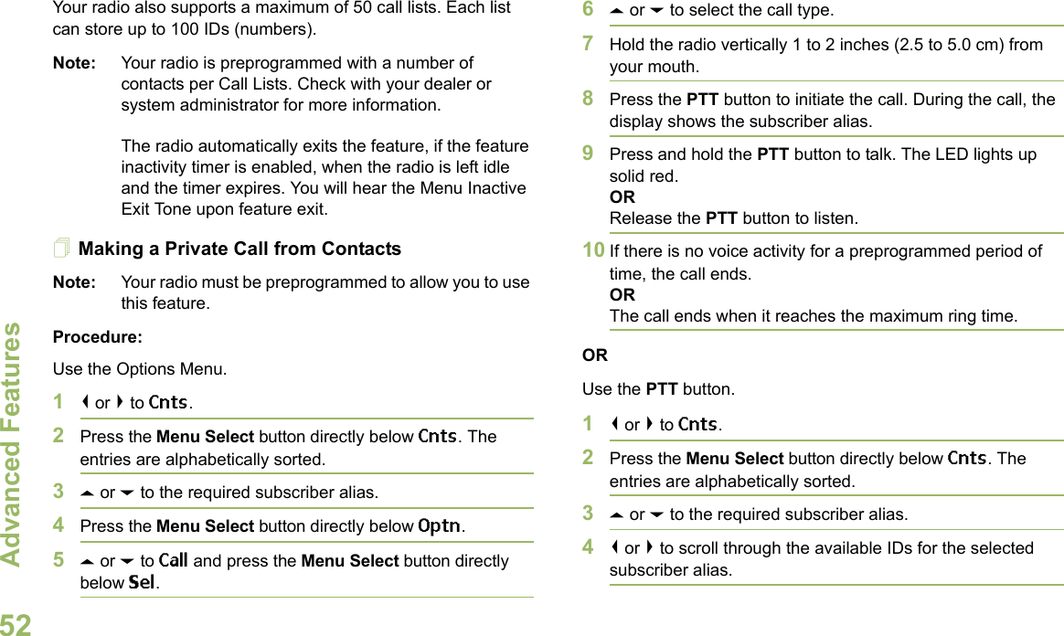 Advanced FeaturesEnglish52Your radio also supports a maximum of 50 call lists. Each list can store up to 100 IDs (numbers).Note: Your radio is preprogrammed with a number of contacts per Call Lists. Check with your dealer or system administrator for more information.The radio automatically exits the feature, if the feature inactivity timer is enabled, when the radio is left idle and the timer expires. You will hear the Menu Inactive Exit Tone upon feature exit.Making a Private Call from ContactsNote: Your radio must be preprogrammed to allow you to use this feature.Procedure:Use the Options Menu.1&lt; or &gt; to Cnts.2Press the Menu Select button directly below Cnts. The entries are alphabetically sorted.3U or D to the required subscriber alias.4Press the Menu Select button directly below Optn.5U or D to Call and press the Menu Select button directly below Sel.6U or D to select the call type.7Hold the radio vertically 1 to 2 inches (2.5 to 5.0 cm) from your mouth.8Press the PTT button to initiate the call. During the call, the display shows the subscriber alias.9Press and hold the PTT button to talk. The LED lights up solid red.ORRelease the PTT button to listen.10 If there is no voice activity for a preprogrammed period of time, the call ends.ORThe call ends when it reaches the maximum ring time.ORUse the PTT button.1&lt; or &gt; to Cnts.2Press the Menu Select button directly below Cnts. The entries are alphabetically sorted.3U or D to the required subscriber alias.4&lt; or &gt; to scroll through the available IDs for the selected subscriber alias.