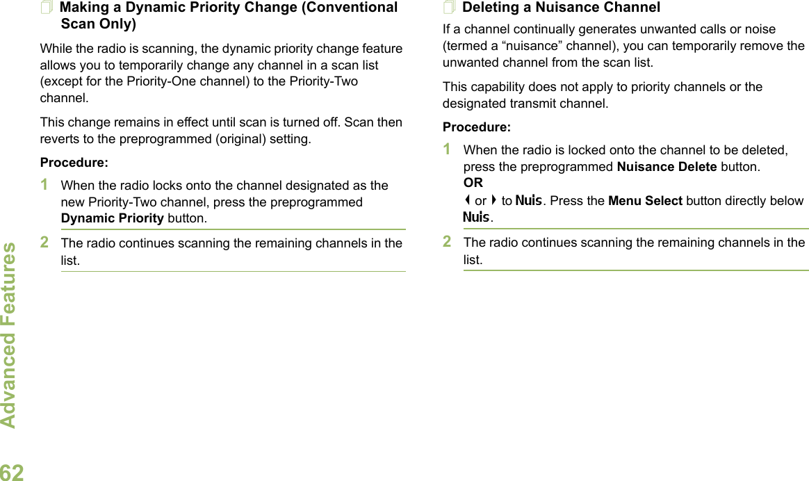 Advanced FeaturesEnglish62Making a Dynamic Priority Change (Conventional Scan Only)While the radio is scanning, the dynamic priority change feature allows you to temporarily change any channel in a scan list (except for the Priority-One channel) to the Priority-Two channel.This change remains in effect until scan is turned off. Scan then reverts to the preprogrammed (original) setting.Procedure:1When the radio locks onto the channel designated as the new Priority-Two channel, press the preprogrammed Dynamic Priority button.2The radio continues scanning the remaining channels in the list.Deleting a Nuisance ChannelIf a channel continually generates unwanted calls or noise (termed a “nuisance” channel), you can temporarily remove the unwanted channel from the scan list.This capability does not apply to priority channels or the designated transmit channel.Procedure:1When the radio is locked onto the channel to be deleted, press the preprogrammed Nuisance Delete button.OR&lt; or &gt; to Nuis. Press the Menu Select button directly below Nuis.2The radio continues scanning the remaining channels in the list.