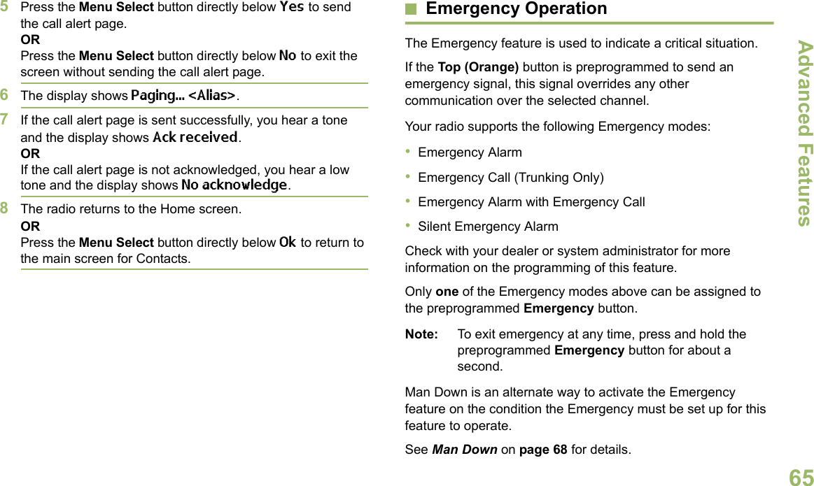 Advanced FeaturesEnglish655Press the Menu Select button directly below Yes to send the call alert page.ORPress the Menu Select button directly below No to exit the screen without sending the call alert page.6The display shows Paging... &lt;Alias&gt;.7If the call alert page is sent successfully, you hear a tone and the display shows Ack received.ORIf the call alert page is not acknowledged, you hear a low tone and the display shows No acknowledge.8The radio returns to the Home screen.ORPress the Menu Select button directly below Ok to return to the main screen for Contacts.Emergency OperationThe Emergency feature is used to indicate a critical situation.If the Top (Orange) button is preprogrammed to send an emergency signal, this signal overrides any other communication over the selected channel.Your radio supports the following Emergency modes:•Emergency Alarm•Emergency Call (Trunking Only)•Emergency Alarm with Emergency Call•Silent Emergency AlarmCheck with your dealer or system administrator for more information on the programming of this feature.Only one of the Emergency modes above can be assigned to the preprogrammed Emergency button.Note: To exit emergency at any time, press and hold the preprogrammed Emergency button for about a second.Man Down is an alternate way to activate the Emergency feature on the condition the Emergency must be set up for this feature to operate. See Man Down on page 68 for details.