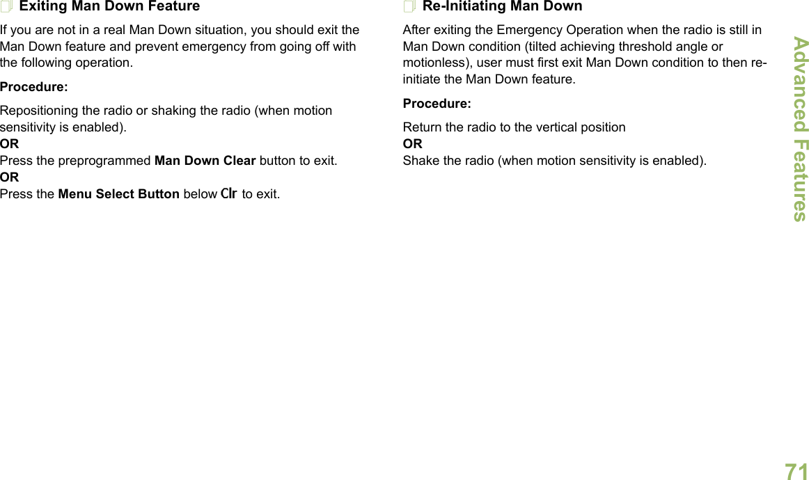 Advanced FeaturesEnglish71Exiting Man Down FeatureIf you are not in a real Man Down situation, you should exit the Man Down feature and prevent emergency from going off with the following operation.Procedure:Repositioning the radio or shaking the radio (when motion sensitivity is enabled).ORPress the preprogrammed Man Down Clear button to exit.ORPress the Menu Select Button below Clr to exit.Re-Initiating Man DownAfter exiting the Emergency Operation when the radio is still in Man Down condition (tilted achieving threshold angle or motionless), user must first exit Man Down condition to then re-initiate the Man Down feature. Procedure:Return the radio to the vertical positionORShake the radio (when motion sensitivity is enabled).