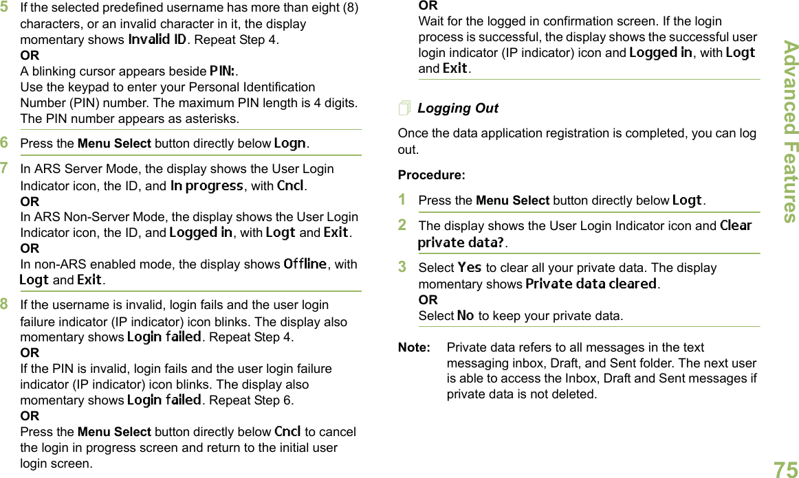 Advanced FeaturesEnglish755If the selected predefined username has more than eight (8) characters, or an invalid character in it, the display momentary shows Invalid ID. Repeat Step 4.ORA blinking cursor appears beside PIN:.Use the keypad to enter your Personal Identification Number (PIN) number. The maximum PIN length is 4 digits. The PIN number appears as asterisks.6Press the Menu Select button directly below Logn.7In ARS Server Mode, the display shows the User Login Indicator icon, the ID, and In progress, with Cncl.ORIn ARS Non-Server Mode, the display shows the User Login Indicator icon, the ID, and Logged in, with Logt and Exit.ORIn non-ARS enabled mode, the display shows Offline, with Logt and Exit.8If the username is invalid, login fails and the user login failure indicator (IP indicator) icon blinks. The display also momentary shows Login failed. Repeat Step 4.ORIf the PIN is invalid, login fails and the user login failure indicator (IP indicator) icon blinks. The display also momentary shows Login failed. Repeat Step 6.ORPress the Menu Select button directly below Cncl to cancel the login in progress screen and return to the initial user login screen.ORWait for the logged in confirmation screen. If the login process is successful, the display shows the successful user login indicator (IP indicator) icon and Logged in, with Logt and Exit.Logging OutOnce the data application registration is completed, you can log out.Procedure:1Press the Menu Select button directly below Logt.2The display shows the User Login Indicator icon and Clear private data?.3Select Yes to clear all your private data. The display momentary shows Private data cleared.ORSelect No to keep your private data.Note: Private data refers to all messages in the text messaging inbox, Draft, and Sent folder. The next user is able to access the Inbox, Draft and Sent messages if private data is not deleted.