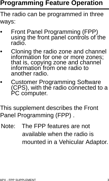 APX - FPP SUPPLEMENT 3Programming Feature OperationThe radio can be programmed in three ways:• Front Panel Programming (FPP) using the front panel controls of the  radio.• Cloning the radio zone and channel information for one or more zones; that is, copying zone and channel information from one radio to another radio.• Customer Programming Software (CPS), with the radio connected to a PC computer.This supplement describes the Front Panel Programming (FPP) .Note: The FPP features are not available when the radio is mounted in a Vehicular Adaptor.