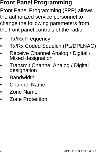 4  APX - FPP SUPPLEMENTFront Panel ProgrammingFront Panel Programming (FPP) allows the authorized service personnel to change the following parameters from the front panel controls of the radio:• Tx/Rx Frequency• Tx/Rx Coded Squelch (PL/DPLNAC)• Receive Channel Analog / Digital / Mixed designation• Transmit Channel Analog / Digital designation• Bandwidth• Channel Name• Zone Name• Zone Protection