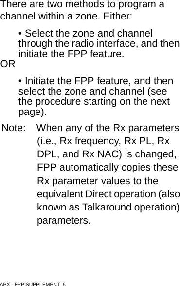 APX - FPP SUPPLEMENT  5There are two methods to program a channel within a zone. Either:• Select the zone and channel through the radio interface, and then initiate the FPP feature.OR• Initiate the FPP feature, and then select the zone and channel (see the procedure starting on the next page).Note: When any of the Rx parameters (i.e., Rx frequency, Rx PL, Rx DPL, and Rx NAC) is changed, FPP automatically copies these Rx parameter values to the equivalent Direct operation (also known as Talkaround operation) parameters.