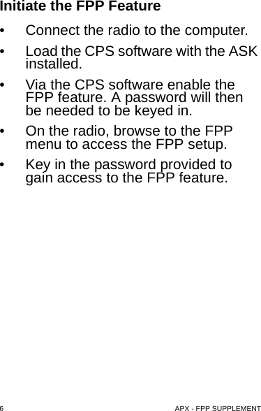 6  APX - FPP SUPPLEMENTInitiate the FPP Feature• Connect the radio to the computer.• Load the CPS software with the ASK installed.• Via the CPS software enable the FPP feature. A password will then be needed to be keyed in.• On the radio, browse to the FPP menu to access the FPP setup.• Key in the password provided to gain access to the FPP feature.