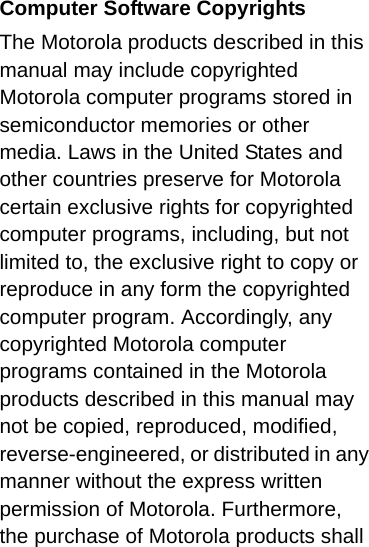 Computer Software CopyrightsThe Motorola products described in this manual may include copyrighted Motorola computer programs stored in semiconductor memories or other media. Laws in the United States and other countries preserve for Motorola certain exclusive rights for copyrighted computer programs, including, but not limited to, the exclusive right to copy or reproduce in any form the copyrighted computer program. Accordingly, any copyrighted Motorola computer programs contained in the Motorola products described in this manual may not be copied, reproduced, modified, reverse-engineered, or distributed in any manner without the express written permission of Motorola. Furthermore, the purchase of Motorola products shall 