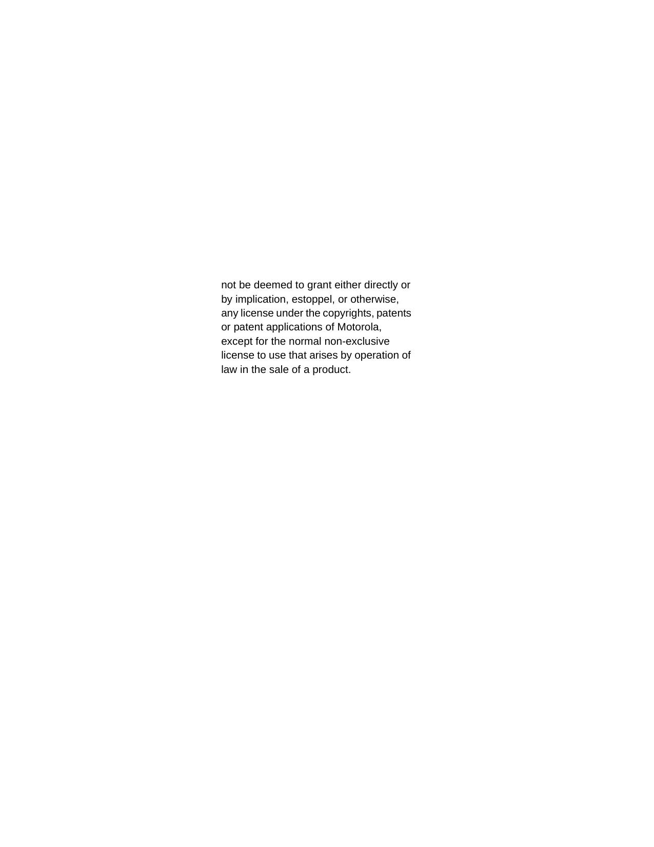 not be deemed to grant either directly or by implication, estoppel, or otherwise, any license under the copyrights, patents or patent applications of Motorola, except for the normal non-exclusive license to use that arises by operation of law in the sale of a product. 