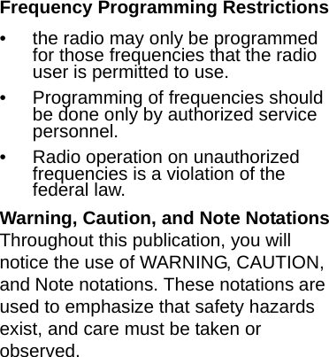 Frequency Programming Restrictions• the radio may only be programmed for those frequencies that the radio user is permitted to use.• Programming of frequencies should be done only by authorized service personnel.• Radio operation on unauthorized frequencies is a violation of the federal law.Warning, Caution, and Note NotationsThroughout this publication, you will notice the use of WARNING, CAUTION, and Note notations. These notations are used to emphasize that safety hazards exist, and care must be taken or observed.