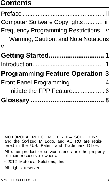 ContentsAPX - FPP SUPPLEMENT iMOTOROLA, MOTO, MOTOROLA SOLUTIONS and the Stylized M Logo, and ASTRO are regis-tered in the U.S. Patent and Trademark Office. All other product or service names are the property of their respective owners.©2012 Motorola Solutions, Inc. All rights reserved.Preface ................................................. iiComputer Software Copyrights ........... iiiFrequency Programming Restrictions.  vWarning, Caution, and Note NotationsvGetting Started.............................. 1Introduction..........................................  1Programming Feature Operation 3Front Panel Programming ...................  4Initiate the FPP Feature................... 6Glossary ........................................ 8