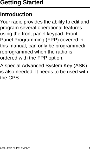 APX - FPP SUPPLEMENT 1Getting StartedIntroductionYour radio provides the ability to edit and program several operational features using the front panel keypad. Front Panel Programming (FPP) covered in this manual, can only be programmed/reprogrammed when the radio is ordered with the FPP option. A special Advanced System Key (ASK) is also needed. It needs to be used with the CPS.