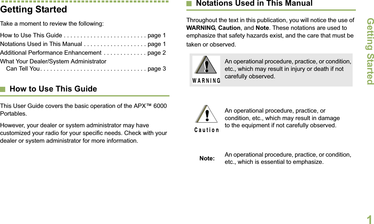 Getting StartedEnglish1Getting StartedTake a moment to review the following:How to Use This Guide . . . . . . . . . . . . . . . . . . . . . . . . . page 1Notations Used in This Manual . . . . . . . . . . . . . . . . . . . page 1Additional Performance Enhancement . . . . . . . . . . . . . page 2What Your Dealer/System Administrator Can Tell You. . . . . . . . . . . . . . . . . . . . . . . . . . . . . . . . page 3How to Use This GuideThis User Guide covers the basic operation of the APX™ 6000 Portables.However, your dealer or system administrator may have customized your radio for your specific needs. Check with your dealer or system administrator for more information.Notations Used in This ManualThroughout the text in this publication, you will notice the use of WARNING, Caution, and Note. These notations are used to emphasize that safety hazards exist, and the care that must be taken or observed.An operational procedure, practice, or condition, etc., which may result in injury or death if not carefully observed.An operational procedure, practice, or condition, etc., which may result in damage to the equipment if not carefully observed.Note: An operational procedure, practice, or condition, etc., which is essential to emphasize.!!!