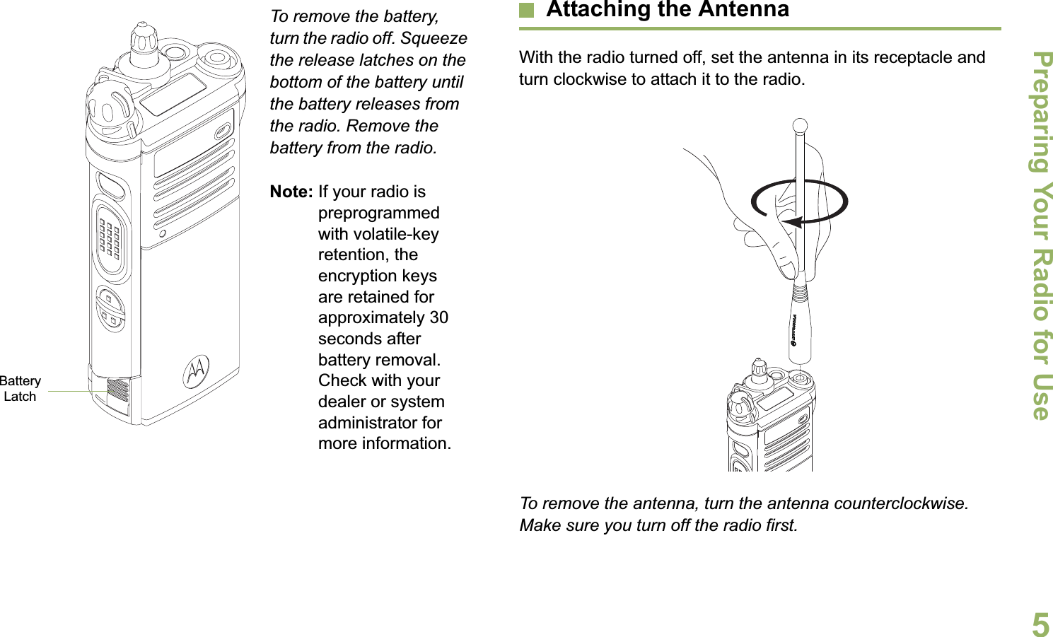 Preparing Your Radio for UseEnglish5To remove the battery, turn the radio off. Squeeze the release latches on the bottom of the battery until the battery releases from the radio. Remove the battery from the radio.Note: If your radio is preprogrammed with volatile-key retention, the encryption keys are retained for approximately 30 seconds after battery removal. Check with your dealer or system administrator for more information.Attaching the AntennaWith the radio turned off, set the antenna in its receptacle and turn clockwise to attach it to the radio.To remove the antenna, turn the antenna counterclockwise. Make sure you turn off the radio first.Battery Latch