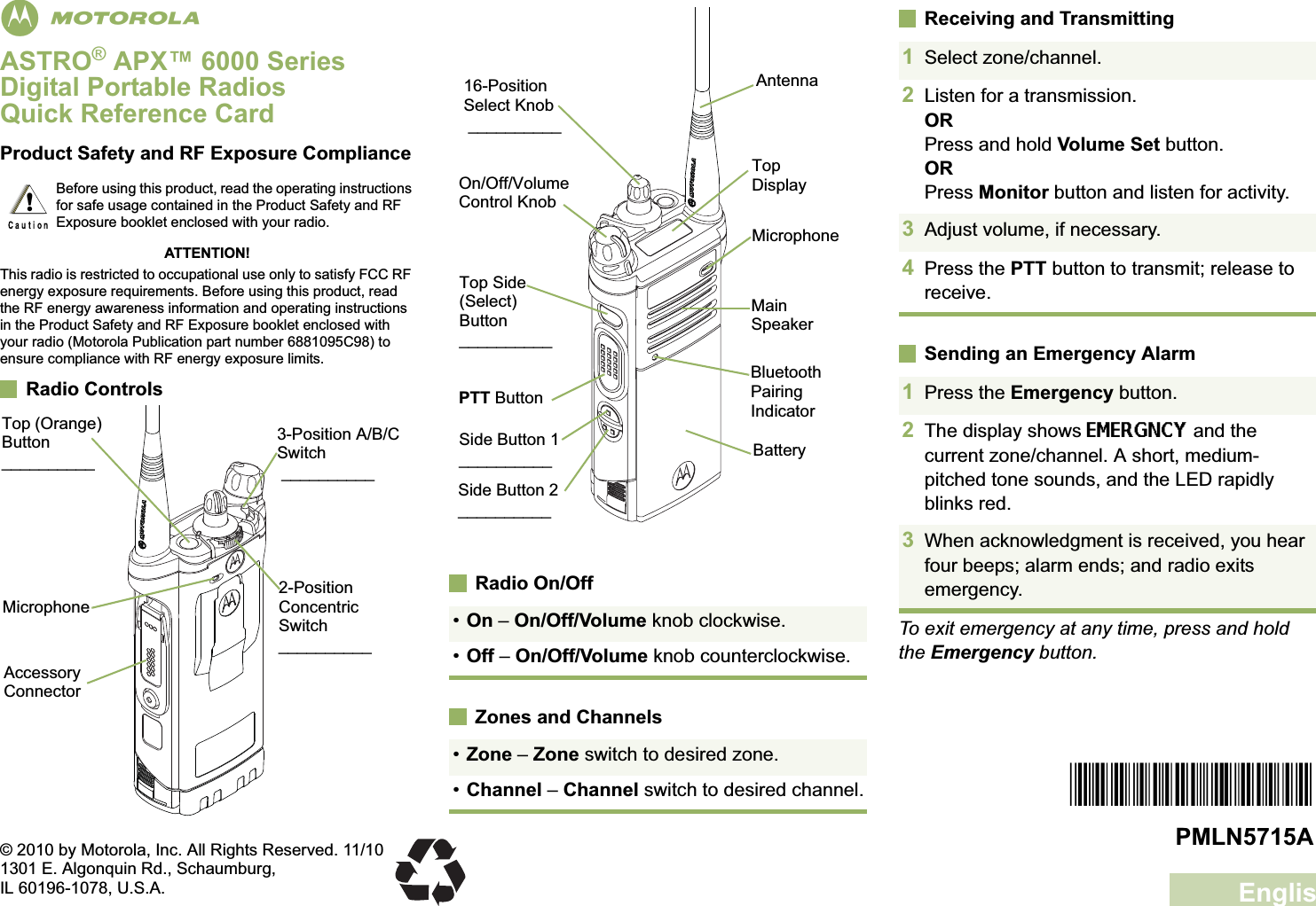 EnglishmASTRO® APX™ 6000 Series Digital Portable RadiosQuick Reference CardProduct Safety and RF Exposure ComplianceATTENTION!This radio is restricted to occupational use only to satisfy FCC RF energy exposure requirements. Before using this product, read the RF energy awareness information and operating instructions in the Product Safety and RF Exposure booklet enclosed with your radio (Motorola Publication part number 6881095C98) to ensure compliance with RF energy exposure limits. Radio ControlsRadio On/OffZones and ChannelsReceiving and TransmittingSending an Emergency AlarmTo exit emergency at any time, press and hold the Emergency button.Before using this product, read the operating instructions for safe usage contained in the Product Safety and RF Exposure booklet enclosed with your radio.!2-Position Concentric Switch__________MicrophoneAccessory Connector•On – On/Off/Volume knob clockwise.•Off – On/Off/Volume knob counterclockwise.•Zone – Zone switch to desired zone.•Channel – Channel switch to desired channel.Top DisplayBluetooth Pairing IndicatorMain SpeakerMicrophoneBatterySide Button 2__________16-Position Select Knob __________On/Off/Volume Control KnobSide Button 1__________PTT ButtonTop Side (Select) Button__________Antenna1Select zone/channel.2Listen for a transmission.ORPress and hold Volume Set button.ORPress Monitor button and listen for activity.3Adjust volume, if necessary.4Press the PTT button to transmit; release to receive.1Press the Emergency button. 2The display shows EMERGNCY and the current zone/channel. A short, medium-pitched tone sounds, and the LED rapidly blinks red.3When acknowledgment is received, you hear four beeps; alarm ends; and radio exits emergency.*PMLN5715A*PMLN5715A© 2010 by Motorola, Inc. All Rights Reserved. 11/101301 E. Algonquin Rd., Schaumburg,IL 60196-1078, U.S.A.Top (Orange) Button__________3-Position A/B/C Switch __________