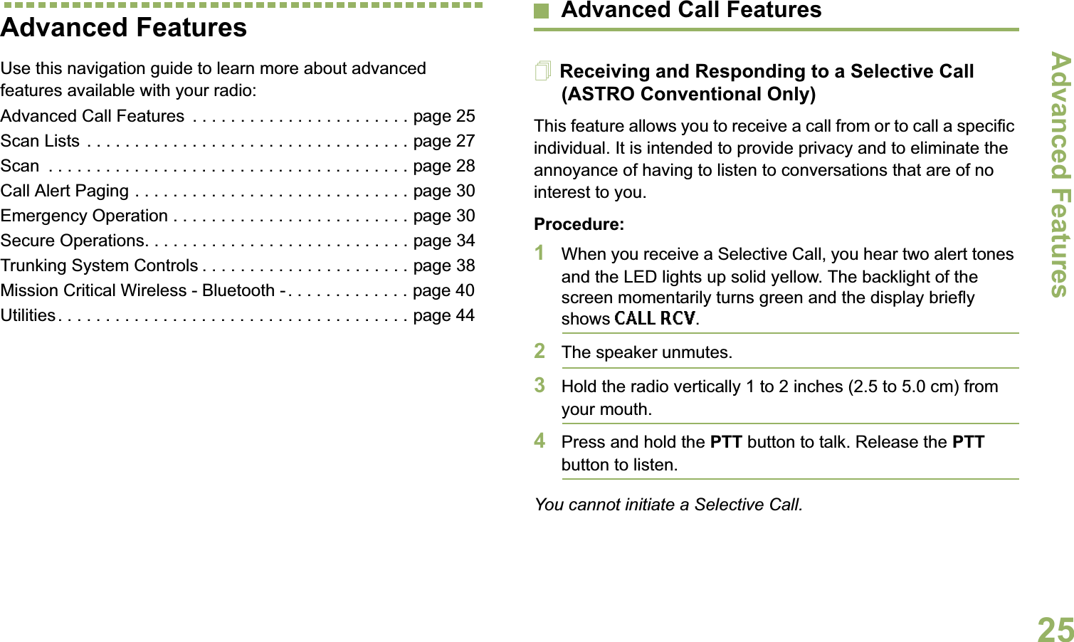 Advanced FeaturesEnglish25Advanced FeaturesUse this navigation guide to learn more about advanced features available with your radio:Advanced Call Features  . . . . . . . . . . . . . . . . . . . . . . . page 25Scan Lists . . . . . . . . . . . . . . . . . . . . . . . . . . . . . . . . . . page 27Scan  . . . . . . . . . . . . . . . . . . . . . . . . . . . . . . . . . . . . . . page 28Call Alert Paging . . . . . . . . . . . . . . . . . . . . . . . . . . . . . page 30Emergency Operation . . . . . . . . . . . . . . . . . . . . . . . . . page 30Secure Operations. . . . . . . . . . . . . . . . . . . . . . . . . . . . page 34Trunking System Controls . . . . . . . . . . . . . . . . . . . . . . page 38Mission Critical Wireless - Bluetooth - . . . . . . . . . . . . . page 40Utilities. . . . . . . . . . . . . . . . . . . . . . . . . . . . . . . . . . . . . page 44Advanced Call FeaturesReceiving and Responding to a Selective Call (ASTRO Conventional Only)This feature allows you to receive a call from or to call a specific individual. It is intended to provide privacy and to eliminate the annoyance of having to listen to conversations that are of no interest to you.Procedure:1When you receive a Selective Call, you hear two alert tones and the LED lights up solid yellow. The backlight of the screen momentarily turns green and the display briefly shows CALL RCV.2The speaker unmutes.3Hold the radio vertically 1 to 2 inches (2.5 to 5.0 cm) from your mouth.4Press and hold the PTT button to talk. Release the PTT button to listen.You cannot initiate a Selective Call.