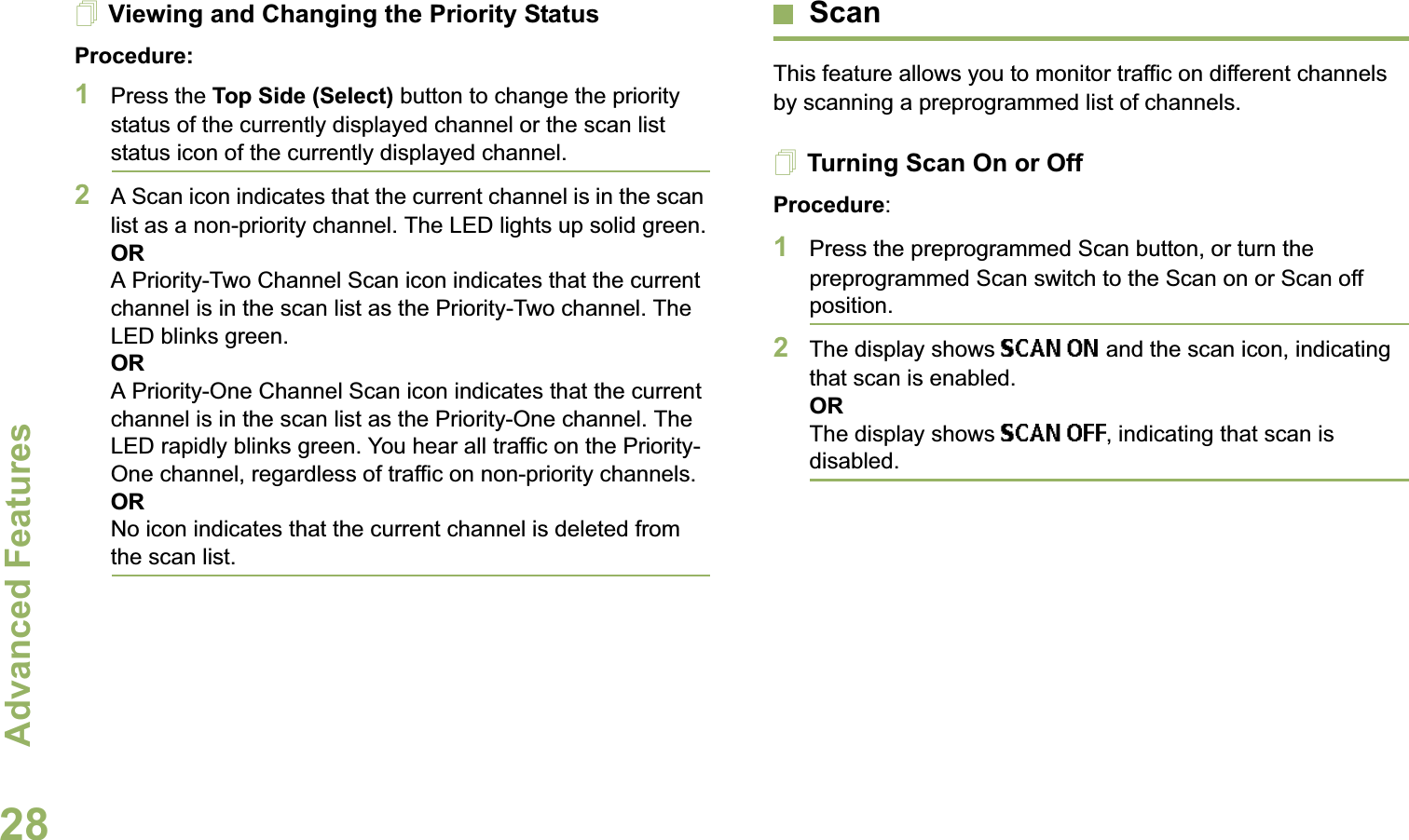 Advanced FeaturesEnglish28Viewing and Changing the Priority StatusProcedure:1Press the Top Side (Select) button to change the priority status of the currently displayed channel or the scan list status icon of the currently displayed channel.2A Scan icon indicates that the current channel is in the scan list as a non-priority channel. The LED lights up solid green.ORA Priority-Two Channel Scan icon indicates that the current channel is in the scan list as the Priority-Two channel. The LED blinks green.ORA Priority-One Channel Scan icon indicates that the current channel is in the scan list as the Priority-One channel. The LED rapidly blinks green. You hear all traffic on the Priority-One channel, regardless of traffic on non-priority channels.ORNo icon indicates that the current channel is deleted from the scan list.ScanThis feature allows you to monitor traffic on different channels by scanning a preprogrammed list of channels.Turning Scan On or OffProcedure:1Press the preprogrammed Scan button, or turn the preprogrammed Scan switch to the Scan on or Scan off position.2The display shows SCAN ON and the scan icon, indicating that scan is enabled.ORThe display shows SCAN OFF, indicating that scan is disabled.