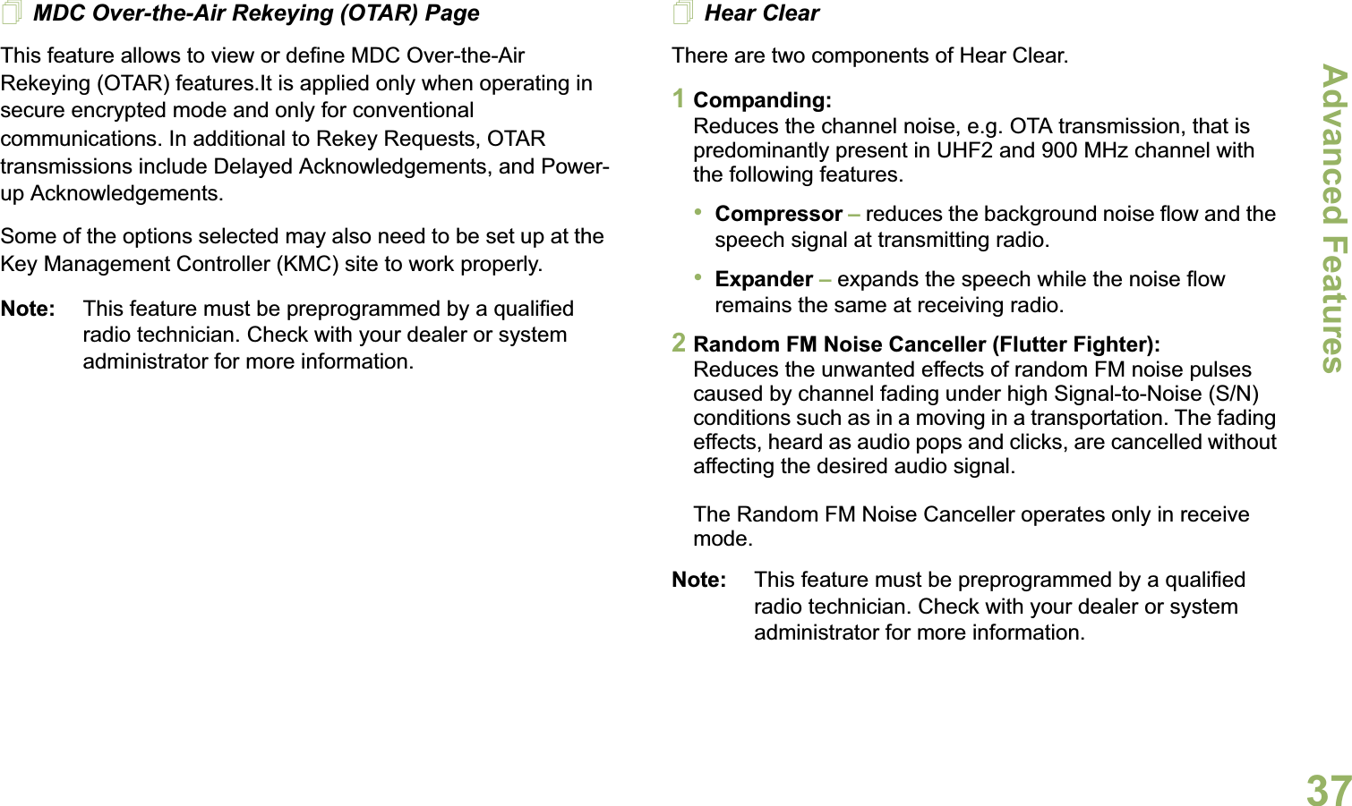 Advanced FeaturesEnglish37MDC Over-the-Air Rekeying (OTAR) PageThis feature allows to view or define MDC Over-the-Air Rekeying (OTAR) features.It is applied only when operating in secure encrypted mode and only for conventional communications. In additional to Rekey Requests, OTAR transmissions include Delayed Acknowledgements, and Power-up Acknowledgements. Some of the options selected may also need to be set up at the Key Management Controller (KMC) site to work properly.Note: This feature must be preprogrammed by a qualified radio technician. Check with your dealer or system administrator for more information.Hear ClearThere are two components of Hear Clear. 1Companding:Reduces the channel noise, e.g. OTA transmission, that is predominantly present in UHF2 and 900 MHz channel with the following features.•Compressor – reduces the background noise flow and the speech signal at transmitting radio.•Expander – expands the speech while the noise flow remains the same at receiving radio.2Random FM Noise Canceller (Flutter Fighter):Reduces the unwanted effects of random FM noise pulses caused by channel fading under high Signal-to-Noise (S/N) conditions such as in a moving in a transportation. The fading effects, heard as audio pops and clicks, are cancelled without affecting the desired audio signal. The Random FM Noise Canceller operates only in receive mode.Note: This feature must be preprogrammed by a qualified radio technician. Check with your dealer or system administrator for more information.