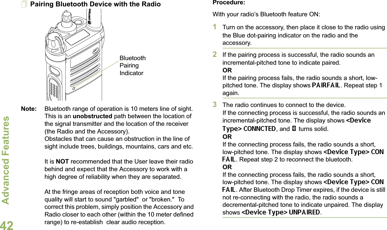 Advanced FeaturesEnglish42Pairing Bluetooth Device with the RadioNote: Bluetooth range of operation is 10 meters line of sight. This is an unobstructed path between the location of the signal transmitter and the location of the receiver (the Radio and the Accessory). Obstacles that can cause an obstruction in the line of sight include trees, buildings, mountains, cars and etc. It is NOT recommended that the User leave their radio behind and expect that the Accessory to work with a high degree of reliability when they are separated.At the fringe areas of reception both voice and tone quality will start to sound &quot;garbled&quot;  or &quot;broken.&quot;  To correct this problem, simply position the Accessory and Radio closer to each other (within the 10 meter defined range) to re-establish  clear audio reception.Procedure:With your radio’s Bluetooth feature ON:1Turn on the accessory, then place it close to the radio using the Blue dot-pairing indicator on the radio and the accessory.2If the pairing process is successful, the radio sounds an incremental-pitched tone to indicate paired. ORIf the pairing process fails, the radio sounds a short, low-pitched tone. The display shows PAIRFAIL. Repeat step 1 again.3The radio continues to connect to the device. If the connecting process is successful, the radio sounds an incremental-pitched tone. The display shows &lt;Device Type&gt; CONNCTED, and a turns solid.ORIf the connecting process fails, the radio sounds a short, low-pitched tone. The display shows &lt;Device Type&gt; CON FAIL. Repeat step 2 to reconnect the bluetooth.ORIf the connecting process fails, the radio sounds a short, low-pitched tone. The display shows &lt;Device Type&gt; CON FAIL. After Bluetooth Drop Timer expires, if the device is still not re-connecting with the radio, the radio sounds a decremental-pitched tone to indicate unpaired. The display shows &lt;Device Type&gt; UNPAIRED. Bluetooth Pairing Indicator