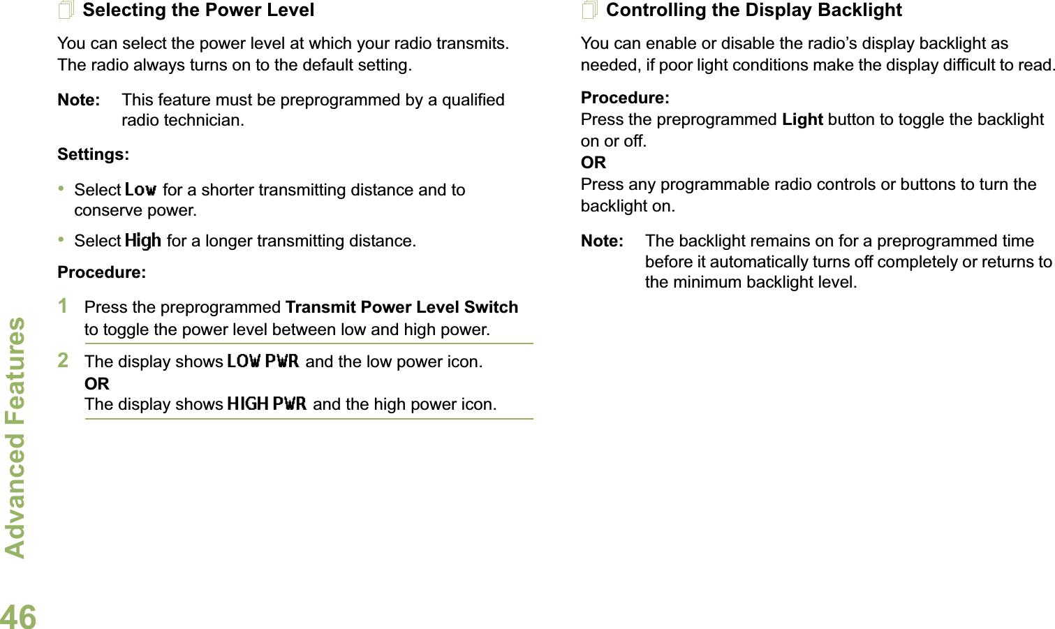 Advanced FeaturesEnglish46Selecting the Power LevelYou can select the power level at which your radio transmits. The radio always turns on to the default setting. Note: This feature must be preprogrammed by a qualified radio technician.Settings: •Select Low for a shorter transmitting distance and to conserve power.•Select High for a longer transmitting distance.Procedure: 1Press the preprogrammed Transmit Power Level Switch to toggle the power level between low and high power.2The display shows LOW PWR and the low power icon.ORThe display shows HIGH PWR and the high power icon.Controlling the Display BacklightYou can enable or disable the radio’s display backlight as needed, if poor light conditions make the display difficult to read.Procedure: Press the preprogrammed Light button to toggle the backlight on or off.ORPress any programmable radio controls or buttons to turn the backlight on.Note: The backlight remains on for a preprogrammed time before it automatically turns off completely or returns to the minimum backlight level.