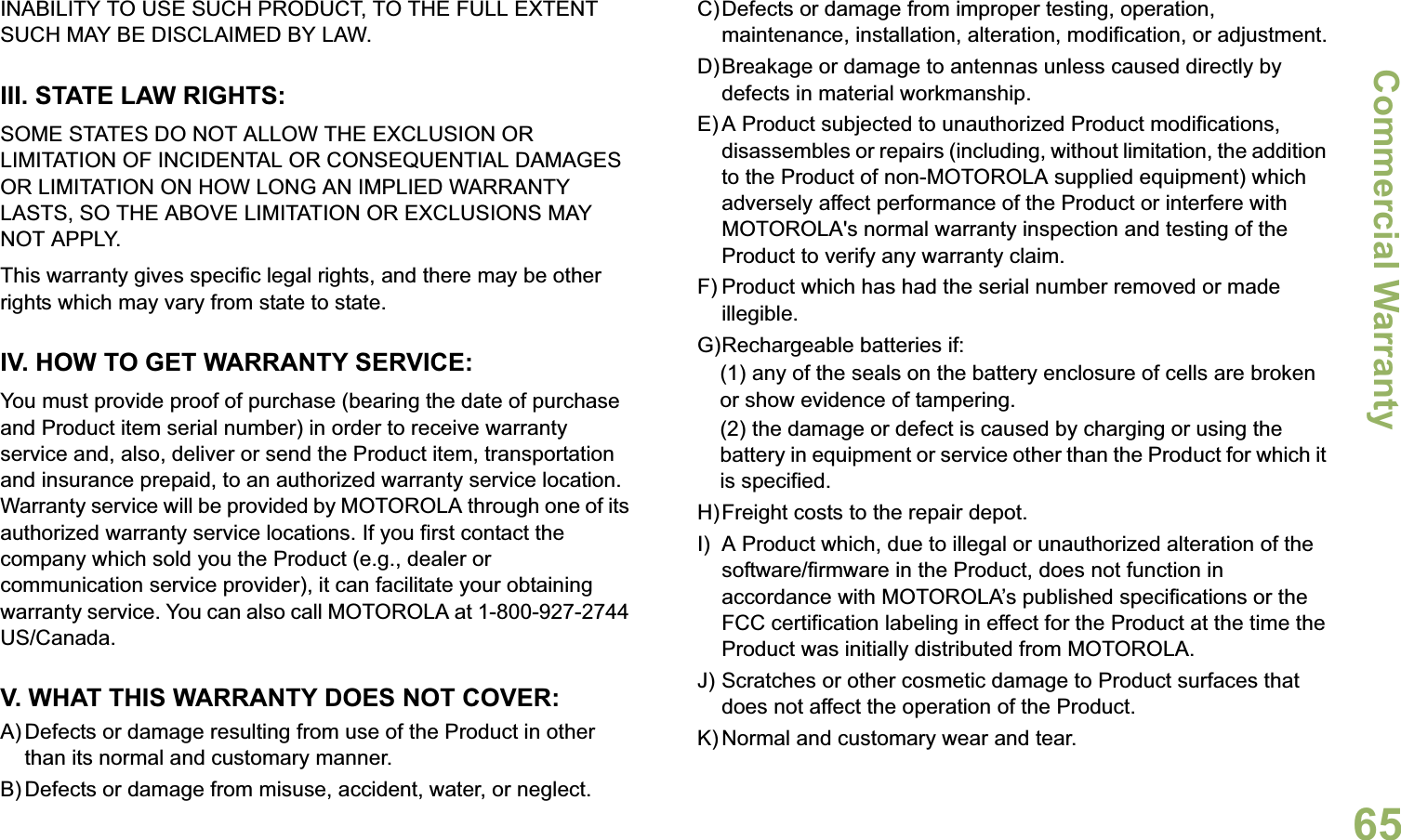 Commercial WarrantyEnglish65INABILITY TO USE SUCH PRODUCT, TO THE FULL EXTENT SUCH MAY BE DISCLAIMED BY LAW.III. STATE LAW RIGHTS:SOME STATES DO NOT ALLOW THE EXCLUSION OR LIMITATION OF INCIDENTAL OR CONSEQUENTIAL DAMAGES OR LIMITATION ON HOW LONG AN IMPLIED WARRANTY LASTS, SO THE ABOVE LIMITATION OR EXCLUSIONS MAY NOT APPLY. This warranty gives specific legal rights, and there may be other rights which may vary from state to state.IV. HOW TO GET WARRANTY SERVICE:You must provide proof of purchase (bearing the date of purchase and Product item serial number) in order to receive warranty service and, also, deliver or send the Product item, transportation and insurance prepaid, to an authorized warranty service location. Warranty service will be provided by MOTOROLA through one of its authorized warranty service locations. If you first contact the company which sold you the Product (e.g., dealer or communication service provider), it can facilitate your obtaining warranty service. You can also call MOTOROLA at 1-800-927-2744 US/Canada.V. WHAT THIS WARRANTY DOES NOT COVER:A) Defects or damage resulting from use of the Product in other than its normal and customary manner.B) Defects or damage from misuse, accident, water, or neglect.C)Defects or damage from improper testing, operation, maintenance, installation, alteration, modification, or adjustment.D)Breakage or damage to antennas unless caused directly by defects in material workmanship.E) A Product subjected to unauthorized Product modifications, disassembles or repairs (including, without limitation, the addition to the Product of non-MOTOROLA supplied equipment) which adversely affect performance of the Product or interfere with MOTOROLA&apos;s normal warranty inspection and testing of the Product to verify any warranty claim.F) Product which has had the serial number removed or made illegible.G)Rechargeable batteries if:(1) any of the seals on the battery enclosure of cells are broken or show evidence of tampering.(2) the damage or defect is caused by charging or using the battery in equipment or service other than the Product for which it is specified.H)Freight costs to the repair depot.I) A Product which, due to illegal or unauthorized alteration of the software/firmware in the Product, does not function in accordance with MOTOROLA’s published specifications or the FCC certification labeling in effect for the Product at the time the Product was initially distributed from MOTOROLA.J) Scratches or other cosmetic damage to Product surfaces that does not affect the operation of the Product.K) Normal and customary wear and tear.